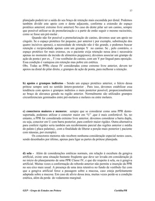 planejado poderá ter a saída do seu braço de retenção mais escondida por distal. Podemos
também dividir este apoio com o dente adjacente, conforme a extensão do espaço
protético anterior( extremo livre anterior) No caso do dente pilar ser um canino, sempre
que possível utilizar-se de premolarização e a partir de então seguir o mesmo raciocínio,
como se fosse um pré-molar .
Quando não for possível a premolarização do canino, devemos usar um apoio no
cíngulo. Se o espaço protético for pequeno, por anterior ( por exemplo, substituição dos
quatro incisivos apenas), a necessidade de retenção não é tão grande, e podemos buscar
retenção e reciprocidade apenas com um grampo Y no canino. Se , pelo contrário, o
espaço protético for mais extenso, ou o paciente exija retenção nessa área ( necessária
apenas no momento da incisão de alimentos pegajosos), devemos associar um grampo de
ação de ponta ( por ex. , T ) na vestibular do canino, com um Y por lingual para oposição.
Essa condição é vantajosa em retenção mas pobre em estética.
Obs. Todas as PPRs classe IV consideradas como extremo livre anterior, devem ter
apoios na distal do pilar direto, e grampos de ação de ponta, para melhorar a retenção.
b) apoios e grampos indiretos - Sendo um espaço protético anterior, o fulcro dessa
prótese sempre será no sentido ântero-posterior . Para isso, devemos estabilizar essa
tendência com apoios e grampos indiretos o mais posterior possível, proporcionalmente
ao braço de alavanca gerado na região anterior. Normalmente são utilizados grampos
circunferenciais geminados entre pré-molares e molares ou entre molares.
c) conectores maiores e menores: sempre que se considerar como uma PPR dento-
suportada, podemos utilizar o conector maior em “U” ,que é mais confortável. Se, no
entanto, a PPR for considerada extremo livre anterior, devemos considerar a barra dupla,
ou seja, conector em U com barra posterior, para conferir maior rigidez. Outra alternativa
para conferir rigidez seria também um recobrimento parcial das regiões anterior e média
do palato ( placa palatina) , com a finalidade de liberar a porção mais posterior ( paciente
com náuseas, por exemplo).
Os conectores menores não recebem nenhuma consideração especial nestes casos,
sendo desenhados por último, apenas para ligar as partes da prótese planejada.
d) sela - Além de considerações estéticas normais, em relação à escultura da gengiva
artificial, existe uma situação bastante freqüente que deve ser levada em consideração já
no início do planejamento de uma PPR Classe IV, e que diz respeito à sela, ou à gengiva
artificial. Muitas vezes a conformação do rebordo anterior não permite a inserção da PPR
no seu eixo mais usual. A presença de uma área retentiva no fundo de vestíbulo faz com
que a gengiva artificial force a passagem sobre a mucosa, caso esteja perfeitamente
adaptada sobre a mucosa. Em caso de alívio dessa área, muitas vezes perde-se a condição
estética, além da perda do vedamento marginal.
GEP – Grupo de Estudos em Prótese Curitiba/PR
37
 