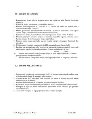 5.5 ) REGRAS DE SUPORTE
1. Em extremos livres, colocar sempre o apoio por mesial, ou seja, distante do espaço
protético
2. Classe IV ampla, tratar como extremo livre anterior;
3. Próteses dento-suportadas ( Classe III e IV) colocar os apoios de acordo com a
conveniência oclusal e estética;
4. Dentes posteriores excessivamente inclinados e oclusão deficiente, fazer apoio
oclusal amplo com restabelecimento da anatomia oclusal;
5. Em coroas e RMFs, fazer nichos o mais amplo possível para o centro do dente;
6. Utilizar conectores maiores amplos no maxilar, para obter suporte adicional ( osso
basal), em caso de próteses dento-muco-suportadas;
7. Próteses dento-muco-suportadas devem receber sempre moldagem funcional dos
rebordos;
8. Utilizar raízes residuais para suporte de PPR, principalmente classes I e II;
9. Lembrar que a mandíbula sofre processo de reabsorção óssea em média 4 vezes mais
rápido que a maxila. Reabsorção média em 25 anos: mandíbula - 10 mm
maxila - 3 mm
10. Avaliar a necessidade de reajuste periódico da base, no período de 6 a 12 meses,
principalmente em extremos livres.
11. Nichos oclusais com parede pulpar plana e perpendicular ao longo eixo do dente;
5.6) REGRAS PARA RETENÇÃO
1. Quanto mais próximo do osso ( mais cervical ) for o grampo de retenção melhor para
a diminuição do braço de alavanca sobre o dente.
2. A retenção de 0,25 mm deve estar presente em todos os dentes suporte.( pontas
calibradoras do delineador)
3. Eliminar áreas de retenção excessiva, através de desgaste dentário;
4. Criar áreas, sulcos ou depressões para retenção, se ela for insuficiente ou inexistente:
5. Grampos de ação de ponta normalmente apresentam maior retenção que grampos
cincunferenciais;
6. Todo dente contíguo ao espaço protético deve receber retenção;
GEP – Grupo de Estudos em Prótese Curitiba/PR
39
 