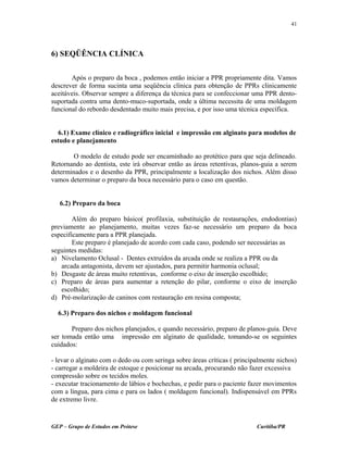 6) SEQÜÊNCIA CLÍNICA
Após o preparo da boca , podemos então iniciar a PPR propriamente dita. Vamos
descrever de forma sucinta uma seqüência clínica para obtenção de PPRs clinicamente
aceitáveis. Observar sempre a diferença da técnica para se confeccionar uma PPR dento-
suportada contra uma dento-muco-suportada, onde a última necessita de uma moldagem
funcional do rebordo desdentado muito mais precisa, e por isso uma técnica específica.
6.1) Exame clínico e radiográfico inicial e impressão em alginato para modelos de
estudo e planejamento
O modelo de estudo pode ser encaminhado ao protético para que seja delineado.
Retornando ao dentista, este irá observar então as áreas retentivas, planos-guia a serem
determinados e o desenho da PPR, principalmente a localização dos nichos. Além disso
vamos determinar o preparo da boca necessário para o caso em questão.
6.2) Preparo da boca
Além do preparo básico( profilaxia, substituição de restaurações, endodontias)
previamente ao planejamento, muitas vezes faz-se necessário um preparo da boca
especificamente para a PPR planejada.
Este preparo é planejado de acordo com cada caso, podendo ser necessárias as
seguintes medidas:
a) Nivelamento Oclusal - Dentes extruídos da arcada onde se realiza a PPR ou da
arcada antagonista, devem ser ajustados, para permitir harmonia oclusal;
b) Desgaste de áreas muito retentivas, conforme o eixo de inserção escolhido;
c) Preparo de áreas para aumentar a retenção do pilar, conforme o eixo de inserção
escolhido;
d) Pré-molarização de caninos com restauração em resina composta;
6.3) Preparo dos nichos e moldagem funcional
Preparo dos nichos planejados, e quando necessário, preparo de planos-guia. Deve
ser tomada então uma impressão em alginato de qualidade, tomando-se os seguintes
cuidados:
- levar o alginato com o dedo ou com seringa sobre áreas críticas ( principalmente nichos)
- carregar a moldeira de estoque e posicionar na arcada, procurando não fazer excessiva
compressão sobre os tecidos moles.
- executar tracionamento de lábios e bochechas, e pedir para o paciente fazer movimentos
com a língua, para cima e para os lados ( moldagem funcional). Indispensável em PPRs
de extremo livre.
GEP – Grupo de Estudos em Prótese Curitiba/PR
41
 