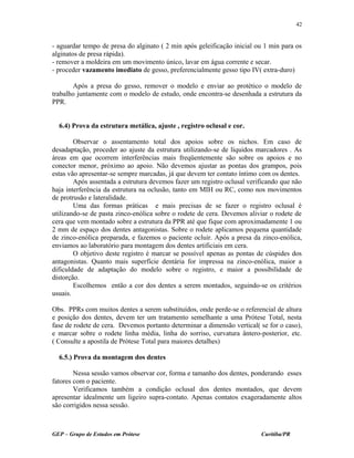 - aguardar tempo de presa do alginato ( 2 min após geleificação inicial ou 1 min para os
alginatos de presa rápida).
- remover a moldeira em um movimento único, lavar em água corrente e secar.
- proceder vazamento imediato de gesso, preferencialmente gesso tipo IV( extra-duro)
Após a presa do gesso, remover o modelo e enviar ao protético o modelo de
trabalho juntamente com o modelo de estudo, onde encontra-se desenhada a estrutura da
PPR.
6.4) Prova da estrutura metálica, ajuste , registro oclusal e cor.
Observar o assentamento total dos apoios sobre os nichos. Em caso de
desadaptação, proceder ao ajuste da estrutura utilizando-se de líquidos marcadores . As
áreas em que ocorrem interferências mais freqüentemente são sobre os apoios e no
conector menor, próximo ao apoio. Não devemos ajustar as pontas dos grampos, pois
estas vão apresentar-se sempre marcadas, já que devem ter contato íntimo com os dentes.
Após assentada a estrutura devemos fazer um registro oclusal verificando que não
haja interferência da estrutura na oclusão, tanto em MIH ou RC, como nos movimentos
de protrusão e lateralidade.
Uma das formas práticas e mais precisas de se fazer o registro oclusal é
utilizando-se de pasta zinco-enólica sobre o rodete de cera. Devemos aliviar o rodete de
cera que vem montado sobre a estrutura da PPR até que fique com aproximadamente 1 ou
2 mm de espaço dos dentes antagonistas. Sobre o rodete aplicamos pequena quantidade
de zinco-enólica preparada, e fazemos o paciente ocluir. Após a presa da zinco-enólica,
enviamos ao laboratório para montagem dos dentes artificiais em cera.
O objetivo deste registro é marcar se possível apenas as pontas de cúspides dos
antagonistas. Quanto mais superfície dentária for impressa na zinco-enólica, maior a
dificuldade de adaptação do modelo sobre o registro, e maior a possibilidade de
distorção.
Escolhemos então a cor dos dentes a serem montados, seguindo-se os critérios
usuais.
Obs. PPRs com muitos dentes a serem substituídos, onde perde-se o referencial de altura
e posição dos dentes, devem ter um tratamento semelhante a uma Prótese Total, nesta
fase de rodete de cera. Devemos portanto determinar a dimensão vertical( se for o caso),
e marcar sobre o rodete linha média, linha do sorriso, curvatura ântero-posterior, etc.
( Consulte a apostila de Prótese Total para maiores detalhes)
6.5.) Prova da montagem dos dentes
Nessa sessão vamos observar cor, forma e tamanho dos dentes, ponderando esses
fatores com o paciente.
Verificamos também a condição oclusal dos dentes montados, que devem
apresentar idealmente um ligeiro supra-contato. Apenas contatos exageradamente altos
são corrigidos nessa sessão.
GEP – Grupo de Estudos em Prótese Curitiba/PR
42
 