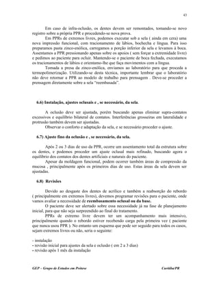 Em caso de infra-oclusão, os dentes devem ser remontados, tomando-se novo
registro sobre a própria PPR e procedendo-se nova prova.
Em PPRs de extremos livres, podemos executar sob a sela ( ainda em cera) uma
nova impressão funcional, com tracionamento de lábios, bochecha e língua. Para isso
preparamos pasta zinco-enólica, carregamos a porção inferior da sela e levamos à boca.
Assentamos a PPR pressionando apenas sobre os apoios ( sem forçar a extremidade livre)
e pedimos ao paciente para ocluir. Mantendo-se o paciente de boca fechada, executamos
os tracionamentos de lábios e orientamo-lhe que faça movimentos com a língua.
Tomada a presa da zinco-enólica, enviamos ao laboratório para que proceda a
termopolimerização. Utilizando-se desta técnica, importante lembrar que o laboratório
não deve retornar a PPR ao modelo de trabalho para prensagem . Deve-se proceder a
prensagem diretamente sobre a sela “reembasada”.
6.6) Instalação, ajustes oclusais e , se necessário, da sela.
A oclusão deve ser ajustada, porém buscando apenas eliminar supra-contatos
excessivos e equilíbrio bilateral de contatos. Interferências grosseiras em lateralidade e
protrusão também devem ser ajustadas.
Observar o conforto e adaptação da sela, e se necessário proceder o ajuste.
6.7) Ajuste fino da oclusão e , se necessário, da sela.
Após 2 ou 3 dias de uso da PPR, ocorre um assentamento total da estrutura sobre
os dentes, e podemos proceder um ajuste oclusal mais refinado, buscando agora o
equilíbrio dos contatos dos dentes artificiais e naturais do paciente.
Apesar da moldagem funcional, podem ocorrer também áreas de compressão da
mucosa , principalmente após os primeiros dias de uso. Estas áreas da sela devem ser
ajustadas.
6.8) Revisões
Devido ao desgaste dos dentes de acrílico e também a reabsorção do rebordo
( principalmente em extremos livres), devemos programar revisões para o paciente, onde
vamos avaliar a necessidade de reembasamento oclusal ou da base.
O paciente deve ser alertado sobre essa necessidade já na fase de planejamento
inicial, para que não seja surpreendido ao final do tratamento.
PPRs de extremo livre devem ter um acompanhamento mais intensivo,
principalmente quando o rebordo estiver recebendo carga pela primeira vez ( paciente
que nunca usou PPR ). No entanto um esquema que pode ser seguido para todos os casos,
sejam extremos livres ou não, seria o seguinte:
- instalação
- revisão inicial para ajustes da sela e oclusão ( em 2 a 3 dias)
- revisão após 1 mês da instalação
GEP – Grupo de Estudos em Prótese Curitiba/PR
43
 