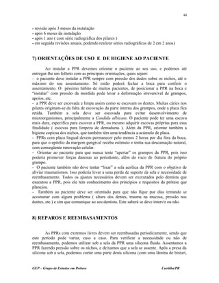 - revisão após 3 meses da instalação
- após 6 meses da instalação
- após 1 ano ( com série radiográfica dos pilares )
- em seguida revisões anuais, podendo realizar séries radiográficas de 2 em 2 anos)
7) ORIENTAÇÕES DE USO E DE HIGIENE AO PACIENTE
Ao instalar a PPR devemos orientar o paciente ao seu uso, e podemos até
entregar-lhe um folheto com as principais orientações, quais sejam:
- o paciente deve instalar a PPR sempre com pressão dos dedos sobre os nichos, até o
máximo do seu assentamento. Só então poderá fechar a boca para conferir o
assentamento. O péssimo hábito de muitos pacientes, de posicionar a PPR na boca e
“instalar” com pressão da mordida pode levar a deformação irreversível de grampos,
apoios, etc.
- a PPR deve ser escovada e limpa assim como se escovam os dentes. Muitas cáries nos
pilares originam-se da falta de escovação da parte interna dos grampos, onde a placa fica
retida. Também a sela deve ser escovada para evitar desenvolvimento de
microorganismos, principalmente a Candida albicans. O paciente pode ter uma escova
mais dura, específica para escovar a PPR, ou mesmo adquirir escovas próprias para essa
finalidade ( escovas para limpeza de dentaduras ). Além da PPR, orientar também a
higiene copiosa dos nichos, que também têm uma tendência a acúmulo de placa.
- PPRs com placa lingual devem permanecer pelo menos 2 horas por dia fora da boca,
para que o epitélio da margem gengival receba estímulo e tenha sua descamação natural,
com conseqüente renovação celular.
- Orientar ao paciente para que nunca tente “apertar” os grampos da PPR, pois isso
poderia promover forças danosas ao periodonto, além do risco de fratura do próprio
grampo.
- O paciente também não deve tentar “lixar” a sela acrílica da PPR com o objetivo de
aliviar traumatismos. Isso poderia levar a uma perda de suporte da sela e necessidade de
reembasamento. Todos os ajustes necessários devem ser executados pelo dentista que
executou a PPR, pois ele tem conhecimento dos princípios e requisitos da prótese que
planejou.
- Também ao paciente deve ser orientado para que não fique por dias tentando se
acostumar com algum problema ( altura dos dentes, trauma na mucosa, pressão nos
dentes, etc.) e sim que comunique ao seu dentista. Este saberá se deve intervir ou não.
8) REPAROS E REEMBASAMENTOS
As PPRs com extremos livres devem ser reembasadas periodicamente, sendo que
este período pode variar, caso a caso. Para verificar a necessidade ou não de
reembasamento, podemos utilizar sob a sela da PPR uma silicona fluida. Assentamos a
PPR fazendo pressão sobre os nichos, e deixamos que a sela se assente. Após a presa da
silicona sob a sela, podemos cortar uma parte desta silicona (com uma lâmina de bisturi,
GEP – Grupo de Estudos em Prótese Curitiba/PR
44
 