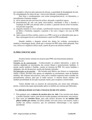 por exemplo) e observar pela espessura da silicona, a quantidade de desadaptação da sela.
Se a desadaptação for maior do que 1 mm já está indicado o reembasamento.
Para fazer o reembasamento com resina termopolimerizável, via laboratório, o
procedimento é bastante simples:
a) alívio interno da sela com fresa de acrílico, deixando a superfície rugosa;
b) preenchimento da sela com pasta zinco-enólica, retornando à boca e fazendo a
instalação da PPR com pressão sobre os nichos; o paciente deverá ocluir levemente,
sem pressão exagerada;
c) enquanto mantém-se a leve oclusão, o profissional executa os movimentos funcionais
de lábios e bochecha, enquanto o paciente o faz com a língua ( em caso de PPR
inferior)
d) Após a presa da Zinco-enólica, remove-se a PPR e envia-se ao laboratório para que se
faça a prensagem da nova sela diretamente a partir da PPR reembasada.
Quando também o desgaste oclusal dos dentes for evidente, recomenda-se
também a remontagem destes, desde que a estrutura da PPR esteja ainda adequada. Para
isso, utiliza-se a seqüência clínica usual, a partir da prova da estrutura metálica.
9) PPR COM ENCAIXE
Existem muitos sistemas de encaixes para PPRs mas basicamente podemos
separá-los em :
Frezados ou de semi-precisão - Confeccionados no próprio laboratório, a partir de
matrizes adaptadas ao enceramento das coroas( fêmea) e posteriormente fundidos. A
porção macho também é fundida , porém na estrutura da PPR. Por serem fundidos e
adaptados, não são tão precisos, porém são bastante utilizados.
Pré-fabricados ou de precisão - São frezados pela fábrica, que fornece os componentes
macho e fêmea, devendo estes apenas ser adaptados no enceramento, antes da fundição
metálica. São sistemas mais precisos, mais caros e também requerem maior exatidão nos
procedimentos clínicos, para que se tenha sucesso. A maioria desses sistemas tem
também possibilidade de ativação na porção macho, para recuperar a retentividade.
Vamos abordar mais os encaixes de semi-precisão, por serem mais utilizados,
porém, a maioria das regras apresentadas aplica-se também aos sistemas pré-fabricados.
9.1.) REGRAS BÁSICAS PARA UTILIZAÇÃO DE ENCAIXES:
1- Para qualquer caso, o número de encaixes deve ser dois. Caso ocorram mais dentes
a receber retenção e apoio, estes devem receber grampos convencionais, sem encaixe;
2- Para casos de extremos livres, para cada encaixe devemos ter no mínimo dois
pilares unidos por coroas. Um dente isolado, com uma coroa e um encaixe, tende a
receber um esforço excessivo, que irá certamente sobrecarregar o seu suporte
periodontal.
GEP – Grupo de Estudos em Prótese Curitiba/PR
45
 