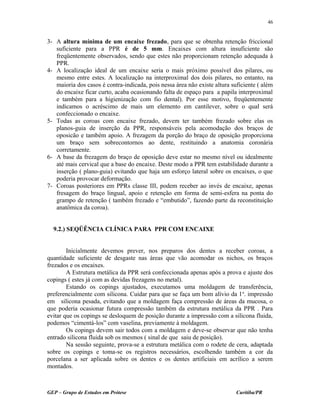 3- A altura mínima de um encaixe frezado, para que se obtenha retenção friccional
suficiente para a PPR é de 5 mm. Encaixes com altura insuficiente são
freqüentemente observados, sendo que estes não proporcionam retenção adequada à
PPR.
4- A localização ideal de um encaixe seria o mais próximo possível dos pilares, ou
mesmo entre estes. A localização na interproximal dos dois pilares, no entanto, na
maioria dos casos é contra-indicada, pois nessa área não existe altura suficiente ( além
do encaixe ficar curto, acaba ocasionando falta de espaço para a papila interproximal
e também para a higienização com fio dental). Por esse motivo, freqüentemente
indicamos o acréscimo de mais um elemento em cantilever, sobre o qual será
confeccionado o encaixe.
5- Todas as coroas com encaixe frezado, devem ter também frezado sobre elas os
planos-guia de inserção da PPR, responsáveis pela acomodação dos braços de
oposicão e também apoio. A frezagem da porção do braço de oposição proporciona
um braço sem sobrecontornos ao dente, restituindo a anatomia coronária
corretamente.
6- A base da frezagem do braço de oposição deve estar no mesmo nível ou idealmente
até mais cervical que a base do encaixe. Deste modo a PPR tem estabilidade durante a
inserção ( plano-guia) evitando que haja um esforço lateral sobre os encaixes, o que
poderia provocar deformação.
7- Coroas posteriores em PPRs classe III, podem receber ao invés de encaixe, apenas
fresagem do braço lingual, apoio e retenção em forma de semi-esfera na ponta do
grampo de retenção ( também frezado e “embutido”, fazendo parte da reconstituição
anatômica da coroa).
9.2.) SEQÜÊNCIA CLÍNICA PARA PPR COM ENCAIXE
Inicialmente devemos prever, nos preparos dos dentes a receber coroas, a
quantidade suficiente de desgaste nas áreas que vão acomodar os nichos, os braços
frezados e os encaixes.
A Estrutura metálica da PPR será confeccionada apenas após a prova e ajuste dos
copings ( estes já com as devidas frezagens no metal).
Estando os copings ajustados, executamos uma moldagem de transferência,
preferencialmente com silicona. Cuidar para que se faça um bom alívio da 1a
. impressão
em silicona pesada, evitando que a moldagem faça compressão de áreas da mucosa, o
que poderia ocasionar futura compressão também da estrutura metálica da PPR . Para
evitar que os copings se desloquem de posição durante a impressão com a silicona fluida,
podemos “cimentá-los” com vaselina, previamente à moldagem.
Os copings devem sair todos com a moldagem e deve-se observar que não tenha
entrado silicona fluida sob os mesmos ( sinal de que saiu de posição).
Na sessão seguinte, prova-se a estrutura metálica com o rodete de cera, adaptada
sobre os copings e toma-se os registros necessários, escolhendo também a cor da
porcelana a ser aplicada sobre os dentes e os dentes artificiais em acrílico a serem
montados.
GEP – Grupo de Estudos em Prótese Curitiba/PR
46
 