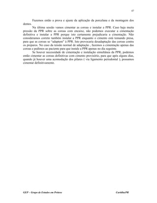 Fazemos então a prova e ajuste da aplicação da porcelana e da montagem dos
dentes.
Na última sessão vamos cimentar as coroas e instalar a PPR. Caso haja muita
pressão da PPR sobre as coroas com encaixe, não podemos executar a cimentação
definitiva e instalar a PPR porque isto certamente prejudicaria a cimentação. Não
consideramos correto também instalar a PPR enquanto o cimento está tomando presa,
para que as coroas se “adaptem” à PPR. Isto provocaria desadaptação das coroas contra
os preparos. No caso da tensão normal de adaptação , fazemos a cimentação apenas das
coroas e pedimos ao paciente para que instale a PPR apenas no dia seguinte.
Se houver necessidade de cimentação e instalação simultânea da PPR, podemos
então cimentar as coroas definitivas com cimento provisório, para que após alguns dias,
quando já houver uma acomodação dos pilares ( via ligamento periodontal ), possamos
cimentar definitivamente.
GEP – Grupo de Estudos em Prótese Curitiba/PR
47
 