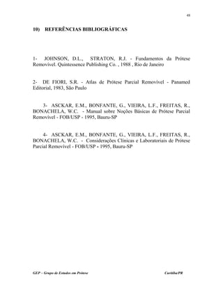 10) REFERÊNCIAS BIBLIOGRÁFICAS
1- JOHNSON, D.L., STRATON, R.J. - Fundamentos da Prótese
Removível. Quintessence Publishing Co. , 1988 , Rio de Janeiro
2- DE FIORI, S.R. - Atlas de Prótese Parcial Removível - Panamed
Editorial, 1983, São Paulo
3- ASCKAR, E.M., BONFANTE, G., VIEIRA, L.F., FREITAS, R.,
BONACHELA, W.C. - Manual sobre Noções Básicas de Prótese Parcial
Removível - FOB/USP - 1995, Bauru-SP
4- ASCKAR, E.M., BONFANTE, G., VIEIRA, L.F., FREITAS, R.,
BONACHELA, W.C. - Considerações Clínicas e Laboratoriais de Prótese
Parcial Removível - FOB/USP - 1995, Bauru-SP
GEP – Grupo de Estudos em Prótese Curitiba/PR
48
 