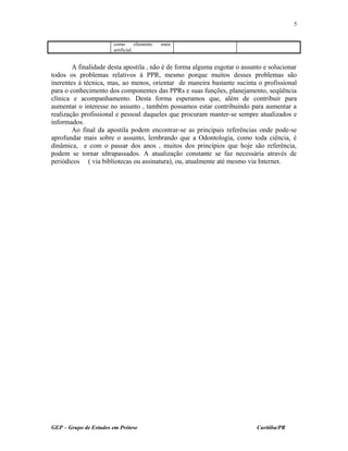 como elemento mais
artificial.
A finalidade desta apostila , não é de forma alguma esgotar o assunto e solucionar
todos os problemas relativos à PPR, mesmo porque muitos desses problemas são
inerentes à técnica, mas, ao menos, orientar de maneira bastante sucinta o profissional
para o conhecimento dos componentes das PPRs e suas funções, planejamento, seqüência
clínica e acompanhamento. Desta forma esperamos que, além de contribuir para
aumentar o interesse no assunto , também possamos estar contribuindo para aumentar a
realização profissional e pessoal daqueles que procuram manter-se sempre atualizados e
informados.
Ao final da apostila podem encontrar-se as principais referências onde pode-se
aprofundar mais sobre o assunto, lembrando que a Odontologia, como toda ciência, é
dinâmica, e com o passar dos anos , muitos dos princípios que hoje são referência,
podem se tornar ultrapassados. A atualização constante se faz necessária através de
periódicos ( via bibliotecas ou assinatura), ou, atualmente até mesmo via Internet.
GEP – Grupo de Estudos em Prótese Curitiba/PR
5
 
