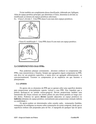 Existe também um complemento dessa classificação, elaborado por Apllegate.
Além do espaço protético principal, que determina a Classe, denomina-se divisão ou
modificação ao número de espaços protéticos adicionais.
Ex. Classe I, divisão 2 . Uma PPR classe I com mais dois espaços protéticos.
Classe II, modificação 1. Uma PPR classe II com mais um espaço protético.
3) COMPONENTES DAS PPRs
Para podermos planejar corretamente , devemos conhecer os componentes das
PPRs, suas características e funções. Sempre que agregamos algum componente na PPR,
este deve ter um propósito específico, e nunca deve ser agregado arbitrariamente, ou
convencionalmente. Veremos os componentes já na seqüência em que fazemos o
planejamento:
3.1) APOIOS
Os apoios são os elementos da PPR que se apoiam sobre uma superfície dentária
para proporcionar principalmente suporte vertical a essa PPR. Eles impedem que a
prótese desloque-se no sentido ocluso-gengival. Devem proporcionar também uma
transmissão das forças oclusais aos dentes pilares de uma forma paralela ao longo eixo
dos dentes. Podemos ter apoios diretos (quando adjacentes ao espaço protético) ou
indiretos (distantes do espaço protético, normalmente para proporcionar retenção indireta
ou estabilidade ) .
Os apoios podem ser determinados sobre esmalte sadio, restaurações fundidas,
restaurações de amálgama ou mesmo sobre restaurações de resina composta, desde que as
superfícies tenham sido preparadas para tal fim .A topografia de qualquer tipo de apoio
GEP – Grupo de Estudos em Prótese Curitiba/PR
7
 