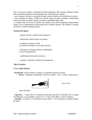 deve ser tal que restaure a anatomia do dente preparado. Não devemos planejar apoios
sobre superfícies dentárias não preparadas, por razões bastante simples:
- sem o preparo do dente, a espessura do apoio provavelmente trará interferência oclusal.
- sem o preparo do dente, a PPR irá se apoiar sobre um plano inclinado, transmitindo
forças não axiais ao dente, levando a trauma e mobilidade desse pilar.
- o simples fato de enviar ao técnico um modelo com nichos preparados praticamente
impõe a este o planejamento determinado pelo cirurgião dentista, não ficando a encargo
do técnico a função de planejamento.
Funções dos apoios:
- suporte vertical ( sentido ocluso-gengival )
- transmissão axial de forças aos pilares
- restabelecer o plano oclusal
( em dentes inclinados ou em infra oclusão )
- participar na retenção indireta e estabilidade
( ver em Planejamento)
- estabilização horizontal ( encaixes )
- impedir a extrusão de dentes sem antagonista
Tipos de apoios
3.1.a ) Apoio Oclusal
- localização: em pré-molares e molares, na superfície próximo-oclusal.
- forma : triangular arredondada ( forma de colher) , com o vértice voltado para o
centro do dente.
-
- espessura - o apoio deve ter espessura suficiente para não se deformar sob as cargas
mastigatórias, o que significa , para Cr-Co, 1,5 mm como ideal e 1 mm no mínimo.
- extensão - em geral, 1/3 da distância mesio-distal e 1/3 da distância vestíbulo-lingual
do dente.
GEP – Grupo de Estudos em Prótese Curitiba/PR
8
Apoio oclusal
 