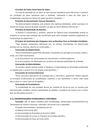 10
Princípio do Custo Como Base de Valor:
“O custo de aquisição de um ativo ou dos insumos necessários para fabricá-los e colocá-lo
em condições de gerar benefícios para a Entidade, representa a base de valor para a
contabilidade, expresso em termos de poder aquisitivo constante...”
Princípio do Denominador Comum Monetário:
“As demonstrações contábeis, sem prejuízo dos registros detalhados, serão expressos em
termos de moeda nacional de poder aquisitivo da data do último Balanço Patrimonial...”
Princípio da Realização da Receita:
“A Receita é considerada e, portanto, passível de registros pela contabilidade quando os
produtos ou serviço pela entidade são transferidos para outra entidade mediante pagamento ou
compromisso de pagamento...”
Princípio do Confronto das Despesas com as Receitas Com os Períodos Contábeis:
“Toda despesa diretamente delineável com as receitas reconhecidas em determinado
período com as mesmas, deverá ser confrontada...”
Convenção da Objetividade:
“Para procedimentos igualmente relevantes, resultantes da aplicação do princípio, preferir-
se-ão, em ordem decrescente:
a) os que puderem ser comprovados por documentos e critérios objetivos;
b) os que puderem ser elaborados por consenso de pessoas qualificadas da profissão.
Convenção da Materialidade:
“O contador deverá sempre avaliar a influência a materialidade da informação evidenciada
ou negada para o usuário à luz da relação custo-benefício...”
Convenção do Conservadorismo:
“Entre conjuntos alternativos de avaliação para o Patrimônio, igualmente válidos segundo
os princípios fundamentais da contabilidade, escolherá o que representar o menor valor atual
para o ativo e o maior para as obrigações.”
Convenção da Consistência:
“A contabilidade de uma entidade deverá ser mantida de forma tal que, os usuários das
demonstrações contábeis, tenham possibilidade de detalhar a tendência da mesma com o menor
grau de dificuldade possível...”
3.3.2 DEMONSTRAÇÕES FINANCEIRAS E CONTÁBEIS
Conceito: São os dados coletados pela contabilidade, apresentados periodicamente aos
interessados de maneira resumida, ordenada e de acordo com a legislação.
Principais demonstrações, obrigatórias por lei:
a) Balanço Patrimonial (BP),
b) Demonstração do Resultado do Exercício (DRE)
c) Demonstração de Lucros ou Prejuízos Acumulados (DLPAC),
d) Demonstração do Fluxo de Caixa (DFC).
 