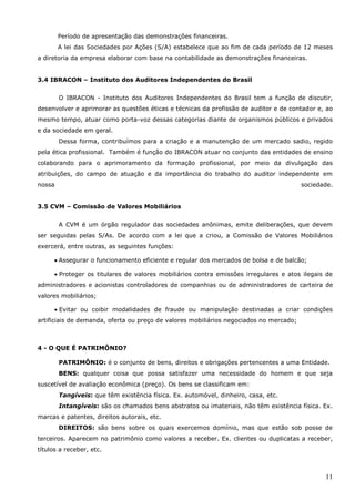 11
Período de apresentação das demonstrações financeiras.
A lei das Sociedades por Ações (S/A) estabelece que ao fim de cada período de 12 meses
a diretoria da empresa elaborar com base na contabilidade as demonstrações financeiras.
3.4 IBRACON – Instituto dos Auditores Independentes do Brasil
O IBRACON - Instituto dos Auditores Independentes do Brasil tem a função de discutir,
desenvolver e aprimorar as questões éticas e técnicas da profissão de auditor e de contador e, ao
mesmo tempo, atuar como porta-voz dessas categorias diante de organismos públicos e privados
e da sociedade em geral.
Dessa forma, contribuímos para a criação e a manutenção de um mercado sadio, regido
pela ética profissional. Também é função do IBRACON atuar no conjunto das entidades de ensino
colaborando para o aprimoramento da formação profissional, por meio da divulgação das
atribuições, do campo de atuação e da importância do trabalho do auditor independente em
nossa sociedade.
3.5 CVM – Comissão de Valores Mobiliários
A CVM é um órgão regulador das sociedades anônimas, emite deliberações, que devem
ser seguidas pelas S/As. De acordo com a lei que a criou, a Comissão de Valores Mobiliários
exercerá, entre outras, as seguintes funções:
 Assegurar o funcionamento eficiente e regular dos mercados de bolsa e de balcão;
 Proteger os titulares de valores mobiliários contra emissões irregulares e atos ilegais de
administradores e acionistas controladores de companhias ou de administradores de carteira de
valores mobiliários;
 Evitar ou coibir modalidades de fraude ou manipulação destinadas a criar condições
artificiais de demanda, oferta ou preço de valores mobiliários negociados no mercado;
4 - O QUE É PATRIMÔNIO?
PATRIMÔNIO: é o conjunto de bens, direitos e obrigações pertencentes a uma Entidade.
BENS: qualquer coisa que possa satisfazer uma necessidade do homem e que seja
suscetível de avaliação econômica (preço). Os bens se classificam em:
Tangíveis: que têm existência física. Ex. automóvel, dinheiro, casa, etc.
Intangíveis: são os chamados bens abstratos ou imateriais, não têm existência física. Ex.
marcas e patentes, direitos autorais, etc.
DIREITOS: são bens sobre os quais exercemos domínio, mas que estão sob posse de
terceiros. Aparecem no patrimônio como valores a receber. Ex. clientes ou duplicatas a receber,
títulos a receber, etc.
 