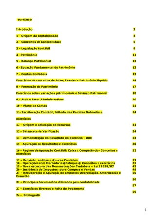 2
SUMÁRIO
Introdução 3
1 – Origem da Contabilidade 4
2 – Conceitos de Contabilidade 5
3 – Legislação Contábil 9
4 - Patrimônio 11
5 – Balanço Patrimonial 12
6 - Equação Fundamental do Patrimônio 13
7 – Contas Contábeis 13
Exercícios de conceitos de Ativo, Passivo e Patrimônio Líquido 14
8 – Formação do Patrimônio 17
Exercícios sobre variações patrimoniais e Balanço Patrimonial 18
9 – Atos e Fatos Administrativos 20
10 – Plano de Contas 21
11- Escrituração Contábil, Método das Partidas Dobradas e
exercícios
24
12 – Origem e Aplicação de Recursos 31
13 - Balancete de Verificação 34
14 - Demonstração do Resultado do Exercício - DRE 34
15 - Apuração de Resultados e exercícios 30
16 - Regime de Apuração Contábil: Caixa x Competência- Conceitos e
exercícios
32
17 – Provisão, Análise e Ajustes Contábeis 33
18 - Operações com Mercadorias(Estoques): Conceitos e exercícios 35
19 - Nova estrutura das Demonstrações Contábeis – Lei 11638/07 45
20 - Incidência de Impostos sobre Compras e Vendas 48
21 – Recuperação e Apuração de Impostos Depreciação, Amortização e
Exaustão
50
22 – Principais documentos utilizados pela contabilidade
56
23 - Exercícios diversos e Folha de Pagamento
57
24 - Bibliografia
59
 