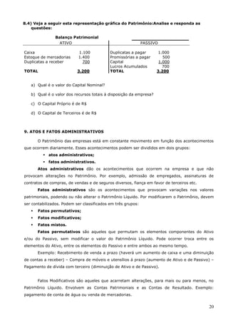 20
8.4) Veja a seguir esta representação gráfica do Patrimônio:Analise e responda as
questões:
Balanço Patrimonial
ATIVO PASSIVO
Caixa 1.100 Duplicatas a pagar 1.000
Estoque de mercadorias 1.400 Promissórias a pagar 500
Duplicatas a receber 700 Capital 1.000
Lucros Acumulados 700
TOTAL 3.200 TOTAL 3.200
a) Qual é o valor do Capital Nominal?
b) Qual é o valor dos recursos totais à disposição da empresa?
c) O Capital Próprio é de R$
d) O Capital de Terceiros é de R$
9. ATOS E FATOS ADMINISTRATIVOS
O Patrimônio das empresas está em constante movimento em função dos acontecimentos
que ocorrem diariamente. Esses acontecimentos podem ser divididos em dois grupos:
 atos administrativos;
 fatos administrativos.
Atos administrativos dão os acontecimentos que ocorrem na empresa e que não
provocam alterações no Patrimônio. Por exemplo, admissão de empregados, assinaturas de
contratos de compras, de vendas e de seguros diversos, fiança em favor de terceiros etc.
Fatos administrativos são os acontecimentos que provocam variações nos valores
patrimoniais, podendo ou não alterar o Patrimônio Líquido. Por modificarem o Patrimônio, devem
ser contabilizados. Podem ser classificados em três grupos:
 Fatos permutativos;
 Fatos modificativos;
 Fatos mistos.
Fatos permutativos são aqueles que permutam os elementos componentes do Ativo
e/ou do Passivo, sem modificar o valor do Patrimônio Líquido. Pode ocorrer troca entre os
elementos do Ativo, entre os elementos do Passivo e entre ambos ao mesmo tempo.
Exemplo: Recebimento de venda a prazo (haverá um aumento de caixa e uma diminuição
de contas a receber) – Compra de móveis e utensílios á prazo (aumento de Ativo e de Passivo) –
Pagamento de dívida com terceiro (diminuição de Ativo e de Passivo).
Fatos Modificativos são aqueles que acarretam alterações, para mais ou para menos, no
Patrimônio Líquido. Envolvem as Contas Patrimoniais e as Contas de Resultado. Exemplo:
pagamento de conta de água ou venda de mercadorias.
 