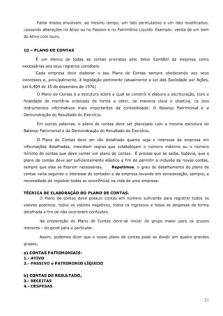 21
Fatos mistos envolvem, ao mesmo tempo, um fato permutativo e um fato modificativo,
causando alterações no Ativo ou no Passivo e no Patrimônio Líquido. Exemplo: venda de um bem
do Ativo com lucro.
10 – PLANO DE CONTAS
É um elenco de todas as contas previstas pelo Setor Contábil da empresa como
necessárias aos seus registros contábeis.
Cada empresa deve elaborar o seu Plano de Contas sempre obedecendo aos seus
interesses e, principalmente, á legislação pertinente (atualmente a Lei das Sociedade por Ações,
Lei 6.404 de 15 de dezembro de 1976)
O Plano de Contas é a estrutura sobre a qual se constrói e elabora a escrituração, com a
finalidade de mantê-la ordenada de forma a obter, de maneira clara e objetiva, os dois
instrumentos informativos mais importantes da contabilidade: O Balanço Patrimonial e a
Demonstração do Resultado do Exercício.
Em outras palavras, o plano de contas deve ser planejado com a mesma estrutura do
Balanço Patrimonial e da Demonstração do Resultado do Exercício.
O Plano de Contas deve ser tão detalhado quanto seja o interesse da empresa em
informações detalhadas; inexistem regras que estabeleçam o número máximo ou o número
mínimo de contas que deve conter um plano de contas. É preciso que se saiba, todavia, que o
plano de contas deve ser suficientemente elástico a fim de permitir a inclusão de novas contas,
sempre que elas se fizerem necessárias. Repetimos, o grau de detalhamento do plano de
contas varia segundo o interesse do contador e da empresa levando em consideração, sempre, a
necessidade de registrar todas as ocorrências na vida de uma empresa.
TÉCNICA DE ELABORAÇÃO DO PLANO DE CONTAS.
O Plano de contas deve possuir contas em número suficiente para registrar todos os
valores positivos, todos os valores negativos, todos os ingressos e todas as despesas de forma
detalhada a fim de não ocorrerem confusões.
Na preparação do Plano de Contas deve-se iniciar do grupo maior para os grupos
menores - do geral para o particular.
Assim, podemos dizer que o nosso plano de contas pode se dividir em quatro grandes
grupos;
a) CONTAS PATRIMONIAIS:
1.- ATIVO
2.- PASSIVO e PATRIMONIO LÍQUIDO
b) CONTAS DE RESULTADO;
3.- RECEITAS
4.- DESPESAS
 