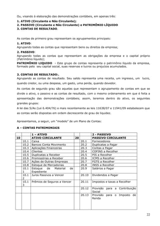 22
Ou, visando à elaboração das demonstrações contábeis, em apenas três:
1. ATIVO (Circulante e Não Circulante);
2. PASSIVO (Circulante e Não Circulante) e PATRIMÔNIO LÍQUIDO
3. CONTAS DE RESULTADO.
As contas de primeiro grau representam os agrupamentos principais:
1. ATIVO:
Agrupando todas as contas que representam bens ou direitos da empresa;
2. PASSIVO:
Agrupando todas as contas que representam as obrigações da empresa e o capital próprio
(Patrimônio líquido);
PATRIMÔNIO LIQUIDO - Este grupo de contas representa o patrimônio líquido da empresa,
formado pelo seu capital social, suas reservas e lucros ou prejuízos acumulados.
3. CONTAS DE RESULTADO:.
Agrupando as contas de resultado. Seu saldo representa uma receita, um ingresso, um lucro,
quando credor, ou uma despesa, um gasto, uma perda, quando devedor.
As contas de segundo grau são aquelas que representam o agrupamento de contas em que se
divide o ativo, o passivo e as contas de resultado, com o mesmo ordenamento em que é feita a
apresentação das demonstrações contábeis; assim, teremos dentro do ativo, os seguintes
grandes grupos:
A lei das S/As (Lei 6.404/76) e mais recentemente as leis 11638/07 e 11941/09 estabelecem que
as contas serão dispostas em ordem decrescente de grau de liquidez.
Apresentamos, a seguir, um “modelo” de um Plano de Contas:
A – CONTAS PATRIMONIAIS
1 – ATIVO 2 - PASSIVO
10 ATIVO CIRCULANTE 20 PASSIVO CIRCULANTE
10.1 Caixa 20.1 Fornecedores
10.2 Bancos Conta Movimento 20.2 Duplicatas a Pagar
10.3 Aplicações Financeiras 20.3 Contas a Pagar
10.4 Clientes 20.4 COFINS a Recolher
10.5 Duplicatas a Receber 20.5 PIS a Recolher
10.6 Promissórias a Receber 20.6 ICMS a Recolher
10.7 Ações de Outras Empresas 20.7 FGTS a Recolher
10.8 Estoque de Mercadorias 20.8 INSS a Recolher
10.1
1
Estoque de Material de
Expediente
20.9 Salários a Pagar
10.1
2
Juros Passivos a Vencer 20.10 Dividendos a Pagar
10.1
3
Prêmios de Seguros a Vencer 20.11 Impostos e taxas a Recolher
20.12 Provisão para a Contribuição
Social
20.13 Provisão para o Imposto de
Renda
 