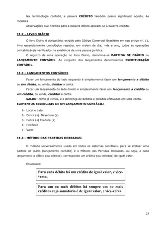 25
Na terminologia contábil, a palavra CRÉDITO também possui significado oposto. As
mesmas
observações que fizemos para a palavra débito aplicam-se à palavra crédito.
11.2 – LIVRO DIÁRIO
O livro Diário é obrigatório, exigido pelo Código Comercial Brasileiro em seu artigo no
. 11,
livro essencialmente cronológico registra, em ordem de dia, mês e ano, todas as operações
contabilizáveis verificados na existência de uma pessoa jurídica.
O registro de uma operação no livro Diário, denomina-se PARTIDA DE DIÁRIO ou
LANÇAMENTO CONTÁBIL. Ao conjunto dos lançamentos denominamos ESCRITURAÇÃO
CONTÁBIL.
11.3 – LANÇAMENTOS CONTÁBEIS
Fazer um lançamento do lado esquerdo é simplesmente fazer um lançamento a débito
ou um débito, ou ainda, debitar a conta.
Fazer um lançamento do lado direito é simplesmente fazer um lançamento a crédito ou
um crédito, ou ainda, creditar a conta.
SALDO: como já vimos, é a diferença de débitos e créditos efetuados em uma conta.
ELEMENTOS ESSENCIAIS DE UM LANÇAMENTO CONTÁBIL:
1- Local e data
2- Conta (s) Devedora (s)
3- Conta (s) Credora (s)
4- Histórico
5- Valor
11.4 - MÉTODO DAS PARTIDAS DOBRADAS:
O método universalmente usado em todos os sistemas contábeis, para se efetuar uma
partida de diário (lançamento contábil) é o Método das Partidas Dobradas, ou seja, a cada
lançamento a débito (ou débitos), corresponde um crédito (ou créditos) de igual valor.
Enunciado:
Para cada débito há um crédito de igual valor, e vice-
versa.
Para um ou mais débitos há sempre um ou mais
créditos cujo somatório é de igual valor, e vice-versa.
 