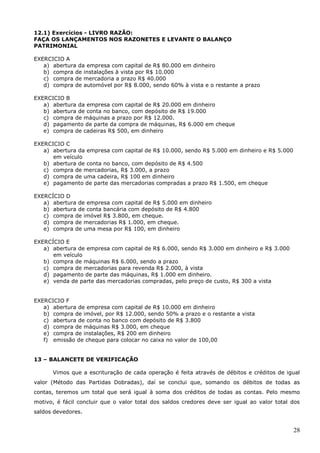 28
12.1) Exercícios - LIVRO RAZÃO:
FAÇA OS LANÇAMENTOS NOS RAZONETES E LEVANTE O BALANÇO
PATRIMONIAL
EXERCICIO A
a) abertura da empresa com capital de R$ 80.000 em dinheiro
b) compra de instalações à vista por R$ 10.000
c) compra de mercadoria a prazo R$ 40.000
d) compra de automóvel por R$ 8.000, sendo 60% à vista e o restante a prazo
EXERCICIO B
a) abertura da empresa com capital de R$ 20.000 em dinheiro
b) abertura de conta no banco, com depósito de R$ 19.000
c) compra de máquinas a prazo por R$ 12.000.
d) pagamento de parte da compra de máquinas, R$ 6.000 em cheque
e) compra de cadeiras R$ 500, em dinheiro
EXERCICIO C
a) abertura da empresa com capital de R$ 10.000, sendo R$ 5.000 em dinheiro e R$ 5.000
em veículo
b) abertura de conta no banco, com depósito de R$ 4.500
c) compra de mercadorias, R$ 3.000, a prazo
d) compra de uma cadeira, R$ 100 em dinheiro
e) pagamento de parte das mercadorias compradas a prazo R$ 1.500, em cheque
EXERCÍCIO D
a) abertura de empresa com capital de R$ 5.000 em dinheiro
b) abertura de conta bancária com depósito de R$ 4.800
c) compra de imóvel R$ 3.800, em cheque.
d) compra de mercadorias R$ 1.000, em cheque.
e) compra de uma mesa por R$ 100, em dinheiro
EXERCÍCIO E
a) abertura de empresa com capital de R$ 6.000, sendo R$ 3.000 em dinheiro e R$ 3.000
em veículo
b) compra de máquinas R$ 6.000, sendo a prazo
c) compra de mercadorias para revenda R$ 2.000, à vista
d) pagamento de parte das máquinas, R$ 1.000 em dinheiro.
e) venda de parte das mercadorias compradas, pelo preço de custo, R$ 300 a vista
EXERCICIO F
a) abertura de empresa com capital de R$ 10.000 em dinheiro
b) compra de imóvel, por R$ 12.000, sendo 50% a prazo e o restante a vista
c) abertura de conta no banco com depósito de R$ 3.800
d) compra de máquinas R$ 3.000, em cheque
e) compra de instalações, R$ 200 em dinheiro
f) emissão de cheque para colocar no caixa no valor de 100,00
13 – BALANCETE DE VERIFICAÇÃO
Vimos que a escrituração de cada operação é feita através de débitos e créditos de igual
valor (Método das Partidas Dobradas), daí se conclui que, somando os débitos de todas as
contas, teremos um total que será igual à soma dos créditos de todas as contas. Pelo mesmo
motivo, é fácil concluir que o valor total dos saldos credores deve ser igual ao valor total dos
saldos devedores.
 