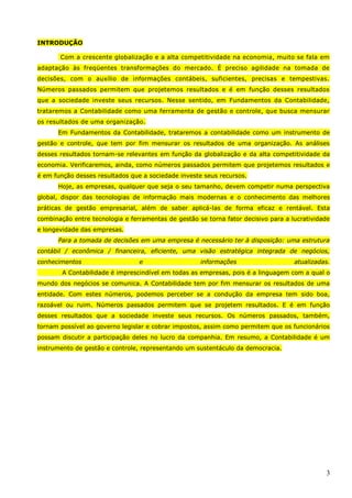 3
INTRODUÇÃO
Com a crescente globalização e a alta competitividade na economia, muito se fala em
adaptação às freqüentes transformações do mercado. É preciso agilidade na tomada de
decisões, com o auxílio de informações contábeis, suficientes, precisas e tempestivas.
Números passados permitem que projetemos resultados e é em função desses resultados
que a sociedade investe seus recursos. Nesse sentido, em Fundamentos da Contabilidade,
trataremos a Contabilidade como uma ferramenta de gestão e controle, que busca mensurar
os resultados de uma organização.
Em Fundamentos da Contabilidade, trataremos a contabilidade como um instrumento de
gestão e controle, que tem por fim mensurar os resultados de uma organização. As análises
desses resultados tornam-se relevantes em função da globalização e da alta competitividade da
economia. Verificaremos, ainda, como números passados permitem que projetemos resultados e
é em função desses resultados que a sociedade investe seus recursos.
Hoje, as empresas, qualquer que seja o seu tamanho, devem competir numa perspectiva
global, dispor das tecnologias de informação mais modernas e o conhecimento das melhores
práticas de gestão empresarial, além de saber aplicá-las de forma eficaz e rentável. Esta
combinação entre tecnologia e ferramentas de gestão se torna fator decisivo para a lucratividade
e longevidade das empresas.
Para a tomada de decisões em uma empresa é necessário ter à disposição: uma estrutura
contábil / econômica / financeira, eficiente, uma visão estratégica integrada de negócios,
conhecimentos e informações atualizadas.
A Contabilidade é imprescindível em todas as empresas, pois é a linguagem com a qual o
mundo dos negócios se comunica. A Contabilidade tem por fim mensurar os resultados de uma
entidade. Com estes números, podemos perceber se a condução da empresa tem sido boa,
razoável ou ruim. Números passados permitem que se projetem resultados. E é em função
desses resultados que a sociedade investe seus recursos. Os números passados, também,
tornam possível ao governo legislar e cobrar impostos, assim como permitem que os funcionários
possam discutir a participação deles no lucro da companhia. Em resumo, a Contabilidade é um
instrumento de gestão e controle, representando um sustentáculo da democracia.
 