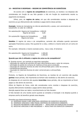 32
16 – RECEITAS E DESPESAS – REGIME DE COMPETÊNCIA DE EXERCÍCIOS
De acordo com o regime de competência de exercícios, as receitas e as despesas são
consideradas em função do seu fato gerador e não em função do recebimento receita ou
pagamento da despesa.
Difere, pois, do regime de caixa, em que são consideradas receitas e despesas do
exercício as que efetivamente são recebidas e pagas dentro desse período.
Exemplo: Venda de mercadorias no mês de setembro/04, a prazo, com vencimento em
outubro/04, no valor de 1.000,00
Em setembro/04: Regime de Competência: 1.000,00
Regime de Caixa: 0,00
Em outubro/04: Regime de Competência: 0,00
Regime de Caixa: 1.000,00
Detalhe: O regime de caixa e de competência, somente são utilizados quando ocorrerem
operações financeiras a prazo. Pois quando for a vista, o efeito é o mesmo tanto em um como em
outro.
Por exemplo: Utilizando o mesmo exemplo acima, mas a vista. Aí teríamos:
Em setembro/04: Regime de Competência: 1.000,00
Regime de Caixa: 1.000,00
Quando que não é utilizado o regime de caixa ou de competência?
R: Quando ocorrer, por exemplo as seguintes operações:
- requisição de material de escritório do setor administrativa para o setor de compras.
- solicitação de pedido de compras de matérias primas para a produção.
- requisição de materiais diversos do setor de almoxarifado para o setor de compras.
- transferências bancárias.
- requisição de materiais diversos do setor comercial para o almoxarifado.
- etc.................
Portanto, no Regime de Competência de Exercícios, as receitas de um exercício são aquelas
ganhas nesse período, não importando se tenham sido recebidas ou não dentro do exercício.
As despesas de um exercício são aquelas incorridas nesse período, não se importando se foram
pagas ou não dentro do exercício.
Difere do Regime de Caixa, onde são consideradas como receitas e despesas do exercício,
aquelas efetivamente recebidas e pagas dentro desse período.
Atenção especial deve ser dada o reconhecimento do Fato Gerador.
O Fato Gerador de uma receita ocorre quando se completa a transação e da despesa quando a
empresa usufrui do beneficio gerado essa despesa.
Exemplos que desenvolveremos abaixo:
A) DESPESAS PAGAS E NÃO VENCIDAS=DESPESAS DO EXERCÍCIO SEGUINTE;
B) DESPESAS VENCIDAS E NÃO PAGAS=DESPESAS DO EXERCÍCIO CORRENTE;
C) RECEITAS RECEBIDAS E NÃO VENCIDAS = RESULTADO DE EXERCÍCIOS FUTUROS
D) RECEITAS VENCIDAS E NÃO RECEBIDAS = RESULTADO DO EXERCÍCIO CORRENTE
 