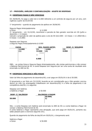 33
17 – PROVISÃO, ANÁLISE E CONTABILIZAÇÃO: AJUSTE DE DESPESAS
A-) DESPESAS PAGAS E NÃO VENCIDAS
Em 30/06/X0, foi pago o valor de $ 12.000 referente a um contrato de seguros por um ano, com
vigência a partir de 01/07/X0
1o.
lançamento – quando do pagamento da apólice em 30/06/X0:
Seguros Pagos Antecipadamente
a Caixa $ 12.000
2o
. lançamento – em 31/12/X0, reconhecer a parcela do fato gerador ocorrida em X0 (julho a
dezembro = 6 meses).
Calcular a proporção do valor da apólice para o ano de X0 ($12.000 : 12 meses = $ 1.000/mês x
6 meses = $ 6.000)
Despesa com Seguros
a Seguros Pagos Antecipadamente $ 6.000
CAIXA SEG. PAGOS ANTEC. DESP. C/ SEGUROS
12.000
(1)
(1)
12.000
------
--
6.000
6.000
(2)
(2)
6.000
OBS.: as contas Caixa e Seguros Pagos Antecipadamente, são contas patrimoniais e irão compor
o Balanço Patrimonial de X0. A conta Despesa com Seguros por ser uma conta de resultado será
encerrada no ARE de X0.
B-) DESPESAS VENCIDAS E NÃO PAGAS
Valor da folha de pagamento de dezembro/X0, a ser paga em 05/01/X1 é de $ 50.000.
O lançamento a ser feito em 31/12/X0, levando-se em consideração que o fato gerador ocorreu
dentro do mês (os empregados trabalharam em dezembro/X0) e a folha de pagamento é de
competência dez/X0, é o seguinte:
Despesa com Salários
a Salários a Pagar $ 50.000
DESP. C/ SALÁRIOS SALÁRIOS A PAGAR
50.000
50.000(
2)
Obs.: a conta Despesa com Salários será encerrada no ARE de X0 e a conta Salários a Pagar irá
compor o Balanço Patrimonial de X0.
A conta Salários a Pagar representa uma obrigação, que será paga em 05/01/X1, portanto seu
saldo passará para o exercício seguinte (X1).
Quando do pagamento da folha de dez/X0 em 05/01/X1, o lançamento será:
Salários a Pagar
a Caixa $ 50.000
 