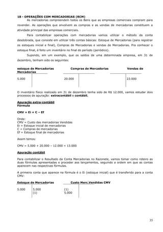 35
18 - OPERAÇÕES COM MERCADORIAS (RCM)
As mercadorias compreendem todos os Bens que as empresas comerciais compram para
revender. As operações que envolvem as compras e as vendas de mercadorias constituem a
atividade principal das empresas comerciais.
Para contabilizar operações com mercadorias vamos utilizar o método da conta
desdobrada, que consiste em utilizar três contas básicas: Estoque de Mercadorias (para registrar
os estoques inicial e final), Compras de Mercadorias e vendas de Mercadorias. Pra conhecer o
estoque final, é feito um inventário no final do período (periódico).
Supondo, em um exemplo, que os saldos de uma determinada empresa, em 31 de
dezembro, tenham sido os seguintes:
estoque de Mercadorias Compras de Mercadorias Vendas de
Mercadorias
5.000 20.000 23.000
O inventário físico realizado em 31 de dezembro tenha sido de R$ 12.000, vamos estudar dois
processos de apuração: extracontábil e contábil.
Apuração extra-contábil
Fórmula
CMV = Ei + C – Ef
Onde:
CMV = Custo das mercadorias Vendidas
Ei = Estoque inicial de mercadorias
C = Compras de mercadorias
Ef = Estoque final de mercadorias
Assim temos:
CMV = 5.000 + 20.000 – 12.000 = 13.000
Apuração contábil
Para contabilizar o Resultado da Conta Mercadorias no Razonete, vamos tomar como roteiro as
duas fórmulas apresentadas e proceder aos lançamentos, seguindo a ordem em que as contas
aparecem nas respectivas fórmulas.
A primeira conta que aparece na fórmula é o Ei (estoque inicial) que é transferido para a conta
CMV:
Estoque de Mercadorias Custo Merc.Vendidas CMV
5.000 5.000
(1)
(1)
5.000
 