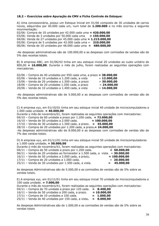 38
18.2 – Exercícios sobre Apuração de CMV e Ficha Controle de Estoque:
A) Uma concessionária, possui um Estoque Inicial em 01/06 composto de 30 unidades de carros
novos, adquiridos por 40.000 cada um, num total de 1.200.000 e no mês ocorreu a seguinte
movimentação:
02/06: Compra de 10 unidades por 42.000 cada uma = 420.000,00
03/06: Venda de 3 unidades por 50.000 cada uma = 150.000,00
04/06: Venda de 27 unidades por 45.000 cada uma = 1.215.000,00
05/06: Compra de 5 unidades por 42.000 cada uma = 210.000,00
06/06: Venda de 10 unidades por 48.000 cada uma = 480.000,00
-As despesas administrativas são de 100.000,00 e as despesas com comissões de vendas são de
5% das receitas totais.
B) A empresa ABC, em 01/06/X2 tinha em seu estoque inicial 20 unidades ao custo unitário de
800,00 = 16.000,00. Durante o mês de julho, foram realizadas as seguintes operações com
mercadorias:
02/06 – Compra de 40 unidades por 950 cada uma, a prazo = 38.000,00
02/06 – Venda de 10 unidades a 1.200 cada, a vista = 12.000,00
15/06 – Venda de 20 unidades a 1.500 cada, a prazo = 30.000,00
18/06 – Compra de 20 unidades 1.200 cada, a prazo = 24.000,00
20/06 – Venda de 10 unidades a 1.400 cada, a vista = 14.000,00
-As despesas administrativas são de 5.000,00 e as despesas com comissões de vendas são de
5% das receitas totais.
C) A empresa xyz, em 01/10/01 tinha em seu estoque inicial 40 unidade de microcomputadores a
1.000 cada unidade. = 40.000,00
Durante o mês de novembro/01, foram realizadas as seguintes operações com mercadorias:
04/10 – Compra de 60 unidade a prazo por 1.200 cada. = 72.000,00
16/10 – Venda de 50 unidades a 2.000 cada. = 100.000,00
17/10 – Venda de 30 unidades a 1.500 cada, a prazo. = 45.000,00
28/10 – Compra de 20 unidades por 1.200 cada, a prazo.= 24.000,00
-As despesas administrativas são de 8.000,00 e as despesas com comissões de vendas são de
7% das vendas totais.
D) A empresa xyz, em 01/11/01 tinha em seu estoque inicial 50 unidade de microcomputadores
a 1.000 cada unidade. = 50.000,00
Durante o mês de novembro/X1, foram realizadas as seguintes operações com mercadorias:
04/11 – Compra de 50 unidade a prazo por 1.200 cada. = 60.000,00
06/11 – Venda de 20 unidades ao fornecedor a 1.500 cada, a vista. = 30.000,00
16/11 – Venda de 50 unidades a 2.000 cada, a prazo. = 100.000,00
17/11 – Compra de 20 unidades a 1.000 cada. = 20.000,00
25/11 – Venda de 30 unidades por 1.500 cada, a vista. = 45.000,00
As despesas Administrativas são de 5.000,00 e as comissões de vendas são de 5% sobre as
vendas totais.
E) A empresa xyz, em 01/11/01 tinha em seu estoque inicial 70 unidade de microcomputadores a
100 cada unidade. = 7.000,00
Durante o mês de novembro/X1, foram realizadas as seguintes operações com mercadorias:
04/11 – Compra de 70 unidade a prazo por 120 cada. = 8.400,00
16/11 – Venda de 50 unidades a 200 cada, a prazo. = 10.000,00
17/11 – Compra de 10 unidades a 100 cada. = 1.000,00
25/11 – Venda de 40 unidades por 150 cada, a vista. = 6.000,00
As despesas Administrativas são de 1.000,00 e as comissões de vendas são de 5% sobre as
vendas totais
 