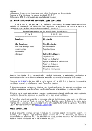 39
Pede-se:
1)Elaborar a ficha controle de estoque pela Média Ponderada ou Preço Médio.
2)Apurar o CMV (Custo da Mercadoria Vendida): EI+C-EF
3)Elaborar a DRE (Demonstração de resultados do Exercício
19 – NOVA ESTRUTURA DAS DEMONSTRAÇÕES CONTÁBEIS
A Lei 6.404/76, em seu art. 178, preconiza “no balanço, as contas serão classificadas
segundo os elementos do patrimônio que registrem, e agrupadas de modo a facilitar o
conhecimento e a análise da situação financeira da companhia”.
BALANÇO PATRIMONIAL (de acordo com a lei 11638/07)
A T I V O
--------------------------------
Circulante
Não Circulante:
Realizável a Longo Prazo
Investimentos
Imobilizado
Intangível
P A S S I V O
-------------------------------------
Circulante
Não Circulante:
Financiamentos
Receita diferida
Patrimônio Líquido
Capital Social
Reservas de Capital
Ajuste de Avaliação Patrimonial
Reservas de Lucros
Ações em Tesouraria
Prejuízos Acumulados
Balanço Patrimonial é a demonstração contábil destinada a evidenciar, qualitativa e
quantitativamente, numa determinada data, a posição patrimonial e financeira da Entidade.
Conforme Lei 6.404/76 (artigos 176 a 182 e artigo 187) e NBC T.3, o Balanço Patrimonial é
constituído pelo Ativo, pelo Passivo e pelo Patrimônio Líquido.
O Ativo compreende os bens, os direitos e as demais aplicações de recursos controlados pela
entidade, capazes de gerar benefícios econômicos futuros, originados de eventos ocorridos.
O Passivo compreende as origens de recursos representados pelas obrigações para com terceiros,
resultantes de eventos ocorridos que exigirão ativos para a sua liquidação.
O Patrimônio Líquido compreende os recursos próprios da Entidade, e seu valor é a diferença
positiva entre o valor do Ativo e o valor do Passivo. Quando o valor do Passivo for maior que o
valor do Ativo, o resultado é denominado Passivo a Descoberto. Portanto, a expressão Patrimônio
Líquido deve ser substituída por Passivo a Descoberto.
ATIVO CIRCULANTE
O ativo circulante abrange valores realizáveis no exercício social subsequente. Assim, por
exemplo, uma empresa cujo exercício social encerre em 31 de dezembro, ao realizar o
encerramento do exercício de 31 de dezembro de 2006, deverá classificar no Ativo Circulante
todos os valores realizáveis até 31 de dezembro de 2007.
 