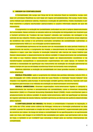 4
1. ORIGEM DA CONTABILIDADE
A Contabilidade não surgiu por força de lei de natureza fiscal ou societária, surgiu com
base em princípios filosóficos ou com base em regras pré-estabelecidas. Ela surgiu muito mais,
como método que ordenava valores, mostrava a evolução do patrimônio, media resultados e por
final mantinha o próprio escriturador (dono/criador) e usuário informado daquilo de que ele
necessitava.
O surgimento e a evolução da contabilidade confundem-se com o próprio desenvolvimento
da humanidade. Nesse contexto os estudos sobre as civilizações da Antiguidade nos mostram que
o homem primitivo já, “cuidava de sua riqueza”, através, por exemplo, da contagem e do
controle de seu rebanho. Porém, alguns estudiosos fazem remontar os primeiros sinais objetivos
da existência das contas e os primeiros exemplos completos de contabilidade rudimentar, a
aproximadamente 4000 a.C. na civilização sumério-babilonense.
A contabilidade aprimorou-se de acordo com as necessidades de cada período histórico. O
aparecimento da escrita, o surgimento da moeda, o descobrimento da América, a invenção da
máquina a vapor, que deu impulso à revolução industrial, são marcos da nossa história que
fizeram desencadear o desenvolvimento da ciência contábil. O desenvolvimento da contabilidade
em toda a sua história esteve intimamente ligado ao desenvolvimento econômico e às
transformações sociopolíticas e socioculturais experimentais em cada época. O homem foi
sentindo a necessidade de aperfeiçoar seu instrumento de avaliação da situação patrimonial ao
mesmo tempo em que as atividades econômicas foram-se tornando mais complexas.
Podemos delimitar a evolução da contabilidade em duas grandes escolas: a italiana e a
norte-americana.
ESCOLA ITALIANA: após o surgimento do método das partidas dobradas (século XIV), e
sua divulgação em 1494, através da obra de Luca Pacioli, a chamada “escola italiana” teve
impulso e se espalhou pela Europa. A escrituração contábil ganhou relevância, fazendo com que
os registros patrimoniais e os métodos da avaliação se desenvolvessem enormemente.
ESCOLA AMERICANA: Diversas organizações norte-americanas ligadas à pesquisa e
desenvolvimento de normas e procedimentos de contabilidade, como a American Accounting
Association (AAA) e o Financial Accounting Standards Board (FASB), muito contribuíram para o
amadurecimento da ciência contábil. A escola norte-americana, além de aperfeiçoar as técnicas
de registro advindas da escola italiana, também aprimorou as técnicas de auditoria desenvolvidas
pelos ingleses.
A CONTABILIDADE NO BRASIL: No Brasil, a contabilidade é baseada na legislação, e
por volta de 1754, ainda como colônia de Portugal, iniciou-se a formação profissional na área
contábil, quando foi autorizada a criação do curso “Aula de Comércio”, supervisionado pela junta
de comércio de Lisboa. Ao longo do tempo a contabilidade foi se aperfeiçoando e se aprimorando
cada vez mais, até chegar à Lei 6404/76 das sociedades por ações, que permanece até os dias
de hoje, e também à Lei 11638/07 que converge o Brasil para as normas internacionais de
contabilidade.
 