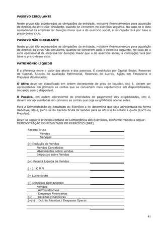 41
PASSIVO CIRCULANTE
Neste grupo são escrituradas as obrigações da entidade, inclusive financiamentos para aquisição
de direitos do ativo não-circulante, quando se vencerem no exercício seguinte. No caso de o ciclo
operacional da empresa ter duração maior que a do exercício social, a concepção terá por base o
prazo desse ciclo.
PASSIVO NÃO CIRCULANTE
Neste grupo são escrituradas as obrigações da entidade, inclusive financiamentos para aquisição
de direitos do ativo não-circulante, quando se vencerem após o exercício seguinte. No caso de o
ciclo operacional da empresa ter duração maior que a do exercício social, a concepção terá por
base o prazo desse ciclo.
PATRIMÔNIO LÍQUIDO
É a diferença entre o valor dos ativos e dos passivos. É constituído por Capital Social, Reservas
de Capital, Ajustes de Avaliação Patrimonial, Reservas de Lucros, Ações em Tesouraria e
Prejuízos Acumulados.
O Ativo deve ser classificado em ordem decrescente de grau de liquidez, isto é, devem ser
apresentadas em primeiro as contas que se convertem mais rapidamente em disponibilidades,
iniciando com o disponível.
O Passivo, em ordem decrescente de prioridades de pagamento das exigibilidades, isto é,
devem ser apresentadas em primeiro as contas que cuja exigibilidade ocorre antes.
Para a Demonstração do Resultado do Exercício a lei determina que seja apresentada na forma
dedutiva, isto é, parte-se da Receita Bruta de Vendas para se obter o Resultado Líquido (Lucro ou
Prejuízo).
Deve-se seguir o princípio contábil de Competência dos Exercícios, conforme modelo a seguir:
DEMONSTRAÇÃO DO RESULTADO DO EXERCÍCIO (DRE)
Receita Bruta
Vendas
Serviços
(-) Dedução de Vendas
Vendas Canceladas
Abatimentos sobre vendas
Impostos sobre Vendas
(=) Receita Líquida de Vendas
( - ) C M V
(= Lucro Bruto
(-) Despesas Operacionais
Vendas
Administrativas
Despesas Financeiras
(+) Receitas Financeiras
(+/-) Outras Receitas / Despesas Operac
 