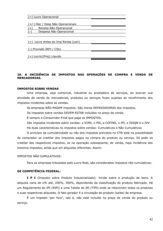 42
(=) Lucro Operacional
(+/-) Rec / Desp Não Operacionais
(+) Receita Não Operacional
(-) Despesa Não Operacional
(=) Lucro Antes do Imp Renda (Lair)
(-) Provisão IRPJ / CSLL
(=) Lucro/(Prej) Líquido
20. A INCIDÊNCIA DE IMPOSTOS NAS OPERAÇÕES DE COMPRA E VENDA DE
MERCADORIAS.
IMPOSTOS SOBRE VENDAS
Uma empresa, seja comercial, industrial ou prestadora de serviços, ao exercer sua
atividade de venda de mercadorias, produtos ou serviços ficam sujeitas ao recolhimento dos
impostos incidentes sobre as vendas.
As empresas NÃO PAGAM impostos. São meras REPASSADORAS dos impostos.
Os impostos sobre vendas DEVEM ESTAR incluídos no preço de venda.
É sempre o Consumidor Final que paga os IMPOSTOS.
São impostos incidentes sobre vendas: o ICMS, o PIS, a COFINS, o IPI, o ISSQN e o IVV.
Há duas características no impostos sobre vendas: Cumulativos e Não Cumulativos
O princípio da cumulatividade ou não dos impostos previstos no CTN está na possibilidade
do comprador se creditar dos Impostos pagos na compra do produto ou serviço. Só pode se
creditar dos respectivos impostos, se na operação subseqüente, de venda, haja incidência dos
mesmos impostos, ainda que em alíquotas diferentes. Assim:
IMPOSTOS NÃO CUMULATIVOS:
Para as empresas tributadas pelo Lucro Real, são considerados impostos não cumulativos:
DE COMPETÊNCIA FEDERAL:
I P I (Imposto sobre Produto Industrializado): Incide sobre a produção de bens. A
alíquota varia de o% até, 200%, 300%, dependendo da classificação do produto fabricado. Há
um Regulamento do IPI (RIPI) e uma Tabela do IPI (TIPI) onde se relacionam todos os produtos
e suas respectivas alíquotas. O fato gerador é a circulação do produto (saída) da empresa.
É um imposto “por fora”, isto é, não está incluído no preço de venda do produto ou
serviço.
 