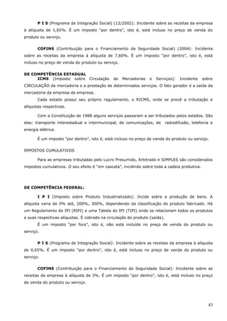 43
P I S (Programa de Integração Social) (12/2002): Incidente sobre as receitas da empresa
à alíquota de 1,65%. É um imposto “por dentro”, isto é, está incluso no preço de venda do
produto ou serviço.
COFINS (Contribuição para o Financiamento da Seguridade Social) (2004): Incidente
sobre as receitas da empresa à alíquota de 7,60%. É um imposto “por dentro”, isto é, está
incluso no preço de venda do produto ou serviço.
DE COMPETÊNCIA ESTADUAL
ICMS (Imposto sobre Circulação de Mercadorias e Serviços): Incidente sobre
CIRCULAÇÃO da mercadoria o a prestação de determinados serviços. O fato gerador é a saída da
mercadoria da empresa da empresa.
Cada estado possui seu próprio regulamento, o RICMS, onde se prevê a tributação e
alíquotas respectivas.
Com a Constituição de 1988 alguns serviços passaram a ser tributados pelos estados. São
eles: transporte interestadual e intermunicipal, de comunicações, de radiodifusão, telefonia e
energia elétrica.
É um imposto “por dentro”, isto é, está incluso no preço de venda do produto ou serviço.
IMPOSTOS CUMULATIVOS
Para as empresas tributadas pelo Lucro Presumido, Arbitrado e SIMPLES são considerados
impostos cumulativos. O seu efeito é “em cascata”, incidindo sobre toda a cadeia produtiva.
DE COMPETÊNCIA FEDERAL:
I P I (Imposto sobre Produto Industrializado): Incide sobre a produção de bens. A
alíquota varia de 0% até, 200%, 300%, dependendo da classificação do produto fabricado. Há
um Regulamento do IPI (RIPI) e uma Tabela do IPI (TIPI) onde se relacionam todos os produtos
e suas respectivas alíquotas. É cobrado na circulação do produto (saída).
É um imposto “por fora”, isto é, não está incluído no preço de venda do produto ou
serviço.
P I S (Programa de Integração Social): Incidente sobre as receitas da empresa à alíquota
de 0,65%. É um imposto “por dentro”, isto é, está incluso no preço de venda do produto ou
serviço.
COFINS (Contribuição para o Financiamento da Seguridade Social): Incidente sobre as
receitas da empresa à alíquota de 3%. É um imposto “por dentro”, isto é, está incluso no preço
de venda do produto ou serviço.
 