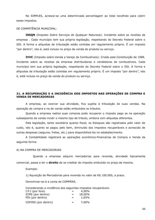 44
No SIMPLES, acresce-se uma determinada percentagem ao total recolhido para cobrir
esses impostos.
DE COMPETÊNCIA MUNICIPAL:
ISSQN (Imposto Sobre Serviços de Qualquer Natureza): Incidente sobre as receitas da
empresa . Cada município tem sua própria legislação, respeitando do Decreto Federal sobre o
ISS. A forma e alíquotas de tributação estão contidas em regulamento próprio. É um imposto
“por dentro”, isto é, está incluso no preço de venda do produto ou serviço.
IVVC (Imposto sobre Venda a Varejo de Combustíveis): Criado pela Constituição de 1988.
Incidente sobre as receitas da empresa distribuidoras e vendedoras de combustíveis. Cada
município tem sua própria legislação, respeitando do Decreto Federal sobre o ISS. A forma e
alíquotas de tributação estão contidas em regulamento próprio. É um imposto “por dentro”, isto
é, está incluso no preço de venda do produto ou serviço.
21. A RECUPERAÇÃO E A INCIDÊNCIA DOS IMPOSTOS NAS OPERAÇÕES DE COMPRA E
VENDA DE MERCADORIAS
A empresa, ao exercer sua atividade, fica sujeita à tributação de suas vendas. Na
operação de compra e na de venda estão embutidos os tributos.
Quando a empresa realiza suas compras pode recuperar o imposto pago se na operação
subseqüente de venda incidir o mesmo tipo de tributo, embora com alíquotas diferentes.
Pela legislação, tanto societária quanto fiscal, os Estoques são registrados pelo valor de
custo, isto é, quanto se pagou pelo bem, diminuído dos impostos recuperáveis e acrescido de
outras despesas (seguros, fretes, etc.) para disponibilizá-los no estabelecimento.
A Contabilidade registrará as operações econômico-financeiras de Compra e Venda da
seguinte forma:
A) NA COMPRA DE MERCADORIAS
Quando a empresa adquire mercadorias para revenda, atividade tipicamente
comercial, passa a ter o direito de se creditar do imposto embutido no preço da mesma.
Exemplo:
1) Aquisição de Mercadorias para revenda no valor de R$ 100.000, a prazo.
Denominar-se-á a conta de COMPRAS.
Considerando a incidência dos seguintes impostos recuperáveis:
I.P.I (por fora) = 4,00%
ICMS (por dentro) = 18,00%
PIS (por dentro) = 1,65%
COFINS (por dentro) = 7,60%
 