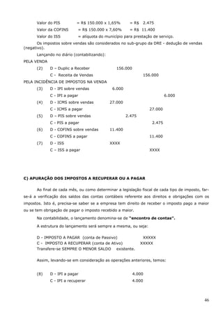 46
Valor do PIS = R$ 150.000 x 1,65% = R$ 2.475
Valor da COFINS = R$ 150.000 x 7,60% = R$ 11.400
Valor do ISS = alíquota do município para prestação de serviço.
Os impostos sobre vendas são considerados no sub-grupo da DRE - dedução de vendas
(negativo).
Lançando no diário (contabilizando):
PELA VENDA
(2) D – Duplic a Receber 156.000
C - Receita de Vendas 156.000
PELA INCIDÊNCIA DE IMPOSTOS NA VENDA
(3) D - IPI sobre vendas 6.000
C - IPI a pagar 6.000
(4) D - ICMS sobre vendas 27.000
C - ICMS a pagar 27.000
(5) D – PIS sobre vendas 2.475
C - PIS a pagar 2.475
(6) D - COFINS sobre vendas 11.400
C - COFINS a pagar 11.400
(7) D - ISS XXXX
C – ISS a pagar XXXX
C) APURAÇÃO DOS IMPOSTOS A RECUPERAR OU A PAGAR
Ao final de cada mês, ou como determinar a legislação fiscal de cada tipo de imposto, far-
se-á a verificação dos saldos das contas contábeis referente aos direitos e obrigações com os
impostos. Isto é, precisa-se saber se a empresa tem direito de receber o imposto pago a maior
ou se tem obrigação de pagar o imposto recebido a maior.
Na contabilidade, o lançamento denomina-se de “encontro de contas”.
A estrutura do lançamento será sempre a mesma, ou seja:
D - IMPOSTO A PAGAR (conta de Passivo) XXXXX
C - IMPOSTO A RECUPERAR (conta de Ativo) XXXXX
Transfere-se SEMPRE O MENOR SALDO existente.
Assim, levando-se em consideração as operações anteriores, temos:
(8) D - IPI a pagar 4.000
C - IPI a recuperar 4.000
 