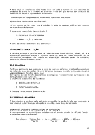 49
A taxa anual de amortização será fixada tendo em vista o número de anos restantes de
existência do direito ou o número de exercícios sociais em que deverão ser usufruídos os
benefícios das despesas registradas no ativo diferido.
A amortização dos componentes do ativo diferido sujeita-se a dois prazos:
a) um mínimo de cinco anos, para fins fiscais;
b) um máximo de dez anos, que é aplicável a todas as pessoas jurídicas que possuam
escrituração contábil regular.
O lançamento característico da amortização é:
D – DESPESAS DE AMORTIZAÇÃO
C – AMORTIZAÇÃO ACUMULADA
A forma de cálculo é semelhante à da depreciação
DEPRECIAÇÃO x AMORTIZAÇÃO
A depreciação atinge a perda de valor de coisas materiais, como máquinas, móveis, etc., e a
amortização destina-se apenas a significar perda de valor de coisas imateriais ou de
imobilizações financeiras; são objetos de amortização: despesas gerais de instalação,
aviamentos, dívidas de longo prazo etc.
22.3 EXAUSTÃO
Fenômeno patrimonial que caracteriza a perda de valor que sofrem as imobilizações suscetíveis
de exploração e que se esgotam no correr do tempo, como, por exemplo, as reservas minerais e
vegetais (bosques, florestas, jazidas etc.).
Corresponde à perda de valor decorrente da exploração de recursos minerais ou florestais ou de
bens aplicados nessa exploração.
O lançamento característico da exaustão é:
D – DESPESAS DE EXAUSTÃO
C – EXAUSTÃO ACUMULADA
A Foram de cálculo segue a da depreciação.
DEPRECIAÇÃO x EXAUSTÃO
A depreciação é a perda de valor pelo uso; a exaustão é a perda de valor por exploração; a
depreciação é custo indireto de fabricação; a exaustão é custo direto de fabricação.
EXEMPLO DE CÁLCULO E CONTABILIZAÇÃO DA DEPRECIAÇÃO
A empresa possuía em seu imobilizado no balanço inicial, Veículos no valor de $ 25.000. Calcule
e contabilize a depreciação anual.
Depreciação = Valor do Bem = ou = 100% = 100% = 10% a.a.
Vida Útil Vida Útil 10 a.
 