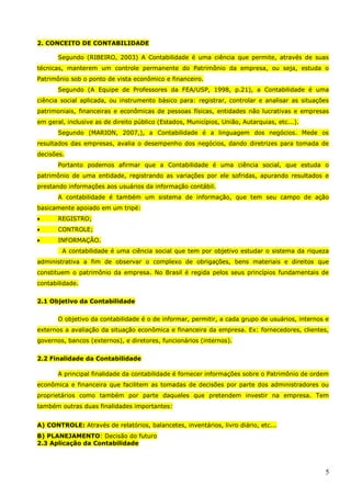 5
2. CONCEITO DE CONTABILIDADE
Segundo (RIBEIRO, 2003) A Contabilidade é uma ciência que permite, através de suas
técnicas, manterem um controle permanente do Patrimônio da empresa, ou seja, estuda o
Patrimônio sob o ponto de vista econômico e financeiro.
Segundo (A Equipe de Professores da FEA/USP, 1998, p.21), a Contabilidade é uma
ciência social aplicada, ou instrumento básico para: registrar, controlar e analisar as situações
patrimoniais, financeiras e econômicas de pessoas físicas, entidades não lucrativas e empresas
em geral, inclusive as de direito público (Estados, Municípios, União, Autarquias, etc...).
Segundo (MARION, 2007,), a Contabilidade é a linguagem dos negócios. Mede os
resultados das empresas, avalia o desempenho dos negócios, dando diretrizes para tomada de
decisões.
Portanto podemos afirmar que a Contabilidade é uma ciência social, que estuda o
patrimônio de uma entidade, registrando as variações por ele sofridas, apurando resultados e
prestando informações aos usuários da informação contábil.
A contabilidade é também um sistema de informação, que tem seu campo de ação
basicamente apoiado em um tripé:
 REGISTRO;
 CONTROLE;
 INFORMAÇÃO.
A contabilidade é uma ciência social que tem por objetivo estudar o sistema da riqueza
administrativa a fim de observar o complexo de obrigações, bens materiais e direitos que
constituem o patrimônio da empresa. No Brasil é regida pelos seus princípios fundamentais de
contabilidade.
2.1 Objetivo da Contabilidade
O objetivo da contabilidade é o de informar, permitir, a cada grupo de usuários, internos e
externos a avaliação da situação econômica e financeira da empresa. Ex: fornecedores, clientes,
governos, bancos (externos), e diretores, funcionários (internos).
2.2 Finalidade da Contabilidade
A principal finalidade da contabilidade é fornecer informações sobre o Patrimônio de ordem
econômica e financeira que facilitem as tomadas de decisões por parte dos administradores ou
proprietários como também por parte daqueles que pretendem investir na empresa. Tem
também outras duas finalidades importantes:
A) CONTROLE: Através de relatórios, balancetes, inventários, livro diário, etc...
B) PLANEJAMENTO: Decisão do futuro
2.3 Aplicação da Contabilidade
 