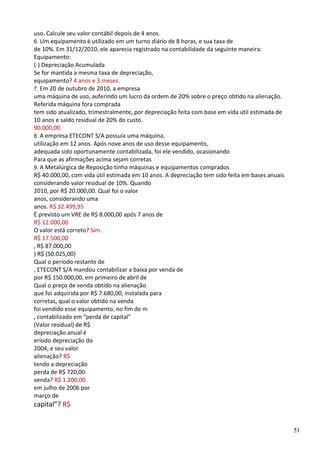 51
uso. Calcule seu valor contábil depois de 4 anos.
6. Um equipamento é utilizado em um turno diário de 8 horas, e sua taxa de
de 10%. Em 31/12/2010, ele aparecia registrado na contabilidade da seguinte maneira:
Equipamento:
(-) Depreciação Acumulada
Se for mantida a mesma taxa de depreciação,
equipamento? 4 anos e 3 meses.
7. Em 20 de outubro de 2010, a empresa
uma máquina de uso, auferindo um lucro da ordem de 20% sobre o preço obtido na alienação.
Referida máquina fora comprada
tem sido atualizado, trimestralmente, por depreciação feita com base em vida útil estimada de
10 anos e saldo residual de 20% do custo.
90.000,00.
8. A empresa ETECONT S/A possuía uma máquina,
utilização em 12 anos. Após nove anos de uso desse equipamento,
adequada sido oportunamente contabilizada, foi ele vendido, ocasionando
Para que as afirmações acima sejam corretas
9. A Metalúrgica de Reposição tinha máquinas e equipamentos comprados
R$ 40.000,00, com vida útil estimada em 10 anos. A depreciação tem sido feita em bases anuais
considerando valor residual de 10%. Quando
2010, por R$ 20.000,00. Qual foi o valor
anos, considerando uma
anos. R$ 32.499,95
É previsto um VRE de R$ 8.000,00 após 7 anos de
R$ 12.000,00
O valor está correto? Sim.
R$ 17.500,00
, R$ 87.000,00
) R$ (50.025,00)
Qual o período restante de
, ETECONT S/A mandou contabilizar a baixa por venda de
por R$ 150.000,00, em primeiro de abril de
Qual o preço de venda obtido na alienação
que foi adquirida por R$ 7.680,00, instalada para
corretas, qual o valor obtido na venda
foi vendido esse equipamento, no fim de m
, contabilizado em “perda de capital”
(Valor residual) de R$
depreciação anual é
eríodo depreciação do
2004, e seu valor
alienação? R$
tendo a depreciação
perda de R$ 720,00.
venda? R$ 1.200,00.
em julho de 2006 por
março de
capital”? R$
 