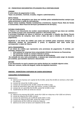 52
23 - PRINCIPAIS DOCUMENTOS UTILIZADOS PELA CONTABILIDADE
CHEQUE
É uma ordem de pagamento à vista.
Tipos: ao portador, nominal, cruzado, viagem e administrativo.
NOTA FISCAL
É um documento obrigatório que deve ser emitido pelos estabelecimentos sempre que
estes promovem a saída de mercadorias.
Possui vários modelos: Modelo 1(indústrias e Comércio), Cupom Fiscal, Nota de Venda
a Consumidor, Nota Fiscal de Serviços (prestadores de serviços).
FATURA E DUPLICATA
A Fatura é um documento de caráter essencialmente comercial que deve ser emitido
nas vendas à prazo com vencimento superior a 30 (trinta) dias.
A principal finalidade da fatura é informar ao comprador a relação das Notas Fiscais
correspondentes às compras, bem como a data em que o cliente deverá efetuar o
pagamento.
Duplicata é um título de crédito que pode ser emitido pelas empresas sempre que
efetuarem vendas de mercadorias a prazo. A duplicata tem esse nome por
corresponder à cópia da Fatura.
NOTA PROMISSÓRIA
É um título de crédito que representa uma promessa de pagamento. É emitida, por
exemplo, sempre que:
 Uma pessoa ou empresa toma emprestado dinheiro de bancos ou financeiras;
 Um particular vende ou compra imóveis à prazo;
 Um particular vende ou compra veículos de particulares.
Na emissão de uma nota promissória, a pessoa que empresta pode exigir do devedor
um avalista, que também assinará o documento.
RECIBO
É um documento no qual a pessoa que assina declara ter recebido alguma coisa.
Pode ser: comum, recibo de aluguel, recibo de depósito bancário.
ANEXOS: EXERCÍCIOS E ESTUDOS DE CASOS ADICIONAIS
VARIAÇÕES PATRIMONIAIS:
EXERCICIO G
a) abertura de empresa com capital de R$ 25.000, sendo R$ 20.000 em dinheiro e R$ 5.000
em veículo
b) compra de imóvel R$ 15.000 a prazo
c) compra de mercadorias R$ 18.000, sendo R$ 9.000 à vista
d) venda do automóvel, pelo valor que entrou, a prazo (5.000,00).
e) compra de um caminhão R$ 20.000, sendo R$ 10.000 à vista
f) recebimento de 50% da venda do veículo
EXERCÍCIO H
a) abertura da empresa R$ 8.000, sendo R$ 4.000 em máquinas e R$ 4.000 em dinheiro
b) venda da máquina R$ 4.000, a prazo
c) compra de automóvel, por 5.000,00 sendo 50% à vista.
d) compra de máquina R$ 6.000, sendo R$ 4.000 a prazo
e) recebimento de R$ 2.000 da venda da máquina
f) abertura de conta no banco com depósito de R$ 1.500
 