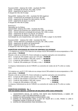 54
Fevereiro/2004 (balanço R$ 3.900 - resultado R$ 950)
02/02 – prestação de serviços, R$ 1.000, a prazo
28/02 – pagamento de água e luz R$ 50
O aluguel do mês não foi pago
Março/2004 (balanço R$ 3.350 - resultado R$ 550 negativo)
01/03 – recebimento de prestação de serviços, R$ 500
01/03 – pagamento de aluguel do mês anterior, R$ 500
31/03 – pagamento de água e luz R$ 50
O aluguel do mês não foi pago.
Exercício 8
Operações da Cia Moleza
Janeiro/2004 (balanço R$ 2.950 - resultado R$ 450)
05/01 – abertura da empresa com capital de R$ 2.000, em dinheiro
15/01 – Venda referente a prestação de serviços, R$ 1.500, a prazo
30/01 – pagamento de água e luz R$ 50, em dinheiro
31/01 – pagamento de aluguel, R$ 500, em dinheiro
Contratação de uma recepcionista, com salário de R$ 500, a pagar no dia 05/02
Fevereiro/2004 (balanço R$ 3.400 - resultado R$ 450)
02/02 – Venda referente a prestação de serviços, R$ 1.000, a prazo
05/02 – pagamento de salário da recepcionista
28/02 – pagamento de água e luz R$ 50
O aluguel do mês não foi pago e o salário será pago em 05/03
EXERCÍCIOS ADICIONAIS DE FICHA DE CONTROLE DE ESTOQUE
1) A empresa xyz, em 01/11/01 tinha em seu estoque inicial 500 unidade de microcomputadores a 100
cada unidade. = 50.000,00
Durante o mês de novembro/X1, foram realizadas as seguintes operações com mercadorias:
04/11 – Compra de 750 unidade a prazo por 120 cada. = 90.000,00
16/11 – Venda de 500 unidades a 200 cada, a prazo. = 100.000,00
17/11 – Compra de 200 unidades a 100 cada. = 20.000,00
25/11 – Venda de 300 unidades por 150 cada, a vista. = 45.000,00
As despesas Administrativas são de 5.000,00 e as comissões de vendas são de 5% sobre as vendas
totais.
2)A empresa xyz, em 01/11/X1 tinha em seu estoque inicial 200 unidade de microcomputadores a 100
cada unidade. = 20.000,00
Durante o mês de novembro/X1, foram realizadas as seguintes operações com mercadorias:
04/11 – Compra de 300 unidade a prazo por 120 cada. = 36.000,00
06/11 – Venda de 100 unidades ao fornecedor a 150 cada, a vista. = 15.000,00
16/11 – Venda de 300 unidades a 200 cada, a prazo. = 60.000,00
17/11 – Compra de 200 unidades a 100 cada. = 20.000,00
As despesas Administrativas são de 5.000,00 e as comissões de vendas são de 5% sobre as vendas
totais.
EXERCÍCIOS DIVERSOS: No. 1
COM OS DADOS ABAIXO, LEVANTAR UM BALANÇO APÓS CADA OPERAÇÃO:
1. INVESTIMENTO INICIAL DE CAPITAL POR PARTE DOS PROPRIETÁRIOS, A SABER: EM
DINHEIRO $ 5.000 E EM MERCADORIAS $ 4.000;
2. COMPRA DE INSTALAÇÕES PARA O ESCRITÓRIO $ 300;
3. COMPRA DE INSTALAÇÕES PARA A LOJA NO VALOR DE $ 2.100, PAGOU $ 1.000 E
COMBINOU PAGAR O SALDO EM 30 DIAS;
4. COMPRA DE MERCADORIAS PARA REVENDA $ 75;
 