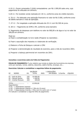 58
4.19-11 -Foram comprados 3 (três) computadores por R$ 1.000,00 cada uma, cujo
pagamento foi efetuado em dinheiro.
5.20-11 -Foi recebido venda realizada em 18-11, conforme aviso de crédito bancário.
6. 25-11 - Foi efetuada uma aplicação financeira no valor de R$ 5.000, conforme aviso
de débito bancário e nota de aplicação.
7. 27-11 - Foi resgatada a aplicação efetuada dia 25-11 com R$ 500 de juros.
8. 28-11 – Pagamento de ICMS e IPI, conforme aviso bancário
9. Pagamento de despesas com telefone no valor de 900,00 e de água e luz no valor de
200,00 em dinheiro.
Pede-se:
a) Fazer a contabilização no livro razão (Preparar os razonetes) .
b) Fazer a apuração dos impostos e o balancete de verificação.
c) Elaborar a Ficha de Estoque e calcular o CMV
d) Preparar a demonstração do resultado do exercício, para o mês de novembro 20X1.
e) Preparar o balanço patrimonial em novembro de 20X1.
Conceitos e exercícios sobre de Folha de Pagamento:
FOLHA DE PAGAMENTO: É uma relatório que consta os dados dos funcionários da empresa,
como por exemplo, nomes, salários, descontos, salário família, encargos, etc...
Exercícios: Calcular e contabilizar a seguintes folhas de pagamento:
SALÁRIOS (-)DEDUÇÕES
Nº. NOMES HS. TOTAL INSS IMP.RENDA S.Família LÍQUIDO
-------------------------------------------------------------------------------------------------------------
01 - José da Silva 220 10.000,00
02 – Manoel Santos 220 1.400,00
03 – Andréa Marques 220 650,00
-------------------------------------------------------------------------------------------------------------
TOTAL...................... - 12.050,00
Dependentes:
nº.01 – 1 dependente (esposa)
nº.02 – 2 dependentes (esposa e 1 filho de 10 anos)
nº.03 – 3 dependentes (marido, 1 filho com 8 e outro com 17 anos)
2º) Calcular e contabilizar a seguinte folha de pagamento:
 