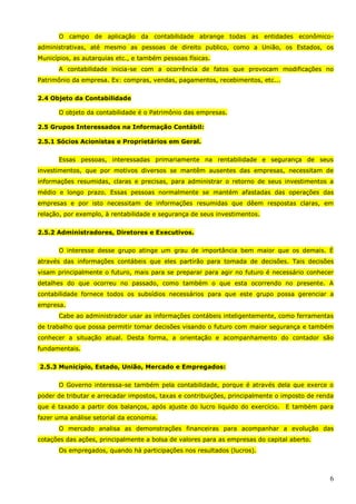 6
O campo de aplicação da contabilidade abrange todas as entidades econômico-
administrativas, até mesmo as pessoas de direito publico, como a União, os Estados, os
Municípios, as autarquias etc., e também pessoas físicas.
A contabilidade inicia-se com a ocorrência de fatos que provocam modificações no
Patrimônio da empresa. Ex: compras, vendas, pagamentos, recebimentos, etc...
2.4 Objeto da Contabilidade
O objeto da contabilidade é o Patrimônio das empresas.
2.5 Grupos Interessados na Informação Contábil:
2.5.1 Sócios Acionistas e Proprietários em Geral.
Essas pessoas, interessadas primariamente na rentabilidade e segurança de seus
investimentos, que por motivos diversos se mantêm ausentes das empresas, necessitam de
informações resumidas, claras e precisas, para administrar o retorno de seus investimentos a
médio e longo prazo. Essas pessoas normalmente se mantém afastadas das operações das
empresas e por isto necessitam de informações resumidas que dêem respostas claras, em
relação, por exemplo, à rentabilidade e segurança de seus investimentos.
2.5.2 Administradores, Diretores e Executivos.
O interesse desse grupo atinge um grau de importância bem maior que os demais. É
através das informações contábeis que eles partirão para tomada de decisões. Tais decisões
visam principalmente o futuro, mais para se preparar para agir no futuro é necessário conhecer
detalhes do que ocorreu no passado, como também o que esta ocorrendo no presente. A
contabilidade fornece todos os subsídios necessários para que este grupo possa gerenciar a
empresa.
Cabe ao administrador usar as informações contábeis inteligentemente, como ferramentas
de trabalho que possa permitir tomar decisões visando o futuro com maior segurança e também
conhecer a situação atual. Desta forma, a orientação e acompanhamento do contador são
fundamentais.
2.5.3 Município, Estado, União, Mercado e Empregados:
O Governo interessa-se também pela contabilidade, porque é através dela que exerce o
poder de tributar e arrecadar impostos, taxas e contribuições, principalmente o imposto de renda
que é taxado a partir dos balanços, após ajuste do lucro liquido do exercício. E também para
fazer uma análise setorial da economia.
O mercado analisa as demonstrações financeiras para acompanhar a evolução das
cotações das ações, principalmente a bolsa de valores para as empresas do capital aberto.
Os empregados, quando há participações nos resultados (lucros).
 