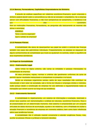 7
2.5.4 Bancos, Fornecedores, Capitalistas Emprestadores de Dinheiro.
É através de análises específicas em relatórios econômico-financeiro, quem empresta o
dinheiro poderá decidir sobre a conveniência ou não de se conceder o empréstimo. Se a empresa
estiver com dificuldades financeiras, e não tiver perspectivas de saneamento, a tendência é de
que elas aumentem.
Para as instituições financeiras, fornecedores, as perguntas são basicamente as mesmas dos
sócios e acionistas.
EXEMPLO:
Terei o retorno esperado?
Qual a solidez da empresa?
2.5.5 Pessoas Físicas.
A contabilidade não deixa de desempenhar seu papel de ordem e controle das finanças
também nos casos dos patrimônios individuais. Freqüentemente, as pessoas se esquecem de
alguns conhecimentos de contabilidade que muito as ajudariam no controle, ordem e equilíbrio de
seus orçamentos domésticos.
2.6 Papel da Contabilidade
2.6.1 - Instrumento Legal
Como vimos no tópico anterior, são varias as entidades e pessoas interessadas na
contabilidade da empresa.
Os seus princípios, regras, normas e critérios são geralmente uniformes de sorte de
permitir apurar resultados mensuráveis e comparáveis no presente e no futuro.
Sendo as empresas organismos sociais, parte de seus resultados irão contribuir na
manutenção e bem estar da sociedade, sob a forma de tributos e empregos diretos e indiretos,
razão porque desde a constituição da empresa há Leis definindo e regulamentando todas as
transações que vierem ocorrer ao longo de sua existência.
2.6.2 - Instrumento Gerencial
A contabilidade é, objetivamente, um sistema de informações e avaliação, destinado a
prover seus usuários com demonstrações e análises de natureza, econômico-financeira, física e
de produtividade em um determinado momento. Este sistema é compreendido por um conjunto
articulado de dados técnicos de acumulação, ajustes e de relatórios, com a finalidade de avaliar a
situação financeira e econômica da empresa em momento estático, bem como fazer inferências
sobre suas tendências futuras.
A contabilidade não é utilizada visando unicamente a atender exigências fiscais, mas,
auxiliar as pessoas (físicas e jurídicas) a tomarem decisões.
 