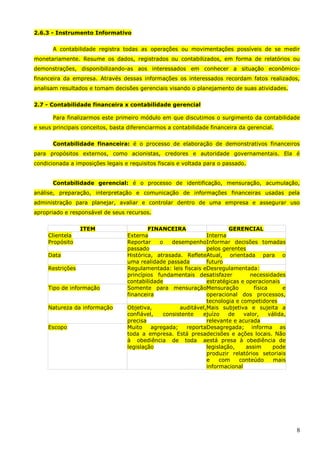 8
2.6.3 - Instrumento Informativo
A contabilidade registra todas as operações ou movimentações possíveis de se medir
monetariamente. Resume os dados, registrados ou contabilizados, em forma de relatórios ou
demonstrações, disponibilizando-as aos interessados em conhecer a situação econômico-
financeira da empresa. Através dessas informações os interessados recordam fatos realizados,
analisam resultados e tomam decisões gerenciais visando o planejamento de suas atividades.
2.7 - Contabilidade financeira x contabilidade gerencial
Para finalizarmos este primeiro módulo em que discutimos o surgimento da contabilidade
e seus principais conceitos, basta diferenciarmos a contabilidade financeira da gerencial.
Contabilidade financeira: é o processo de elaboração de demonstrativos financeiros
para propósitos externos, como acionistas, credores e autoridade governamentais. Ela é
condicionada a imposições legais e requisitos fiscais e voltada para o passado.
Contabilidade gerencial: é o processo de identificação, mensuração, acumulação,
análise, preparação, interpretação e comunicação de informações financeiras usadas pela
administração para planejar, avaliar e controlar dentro de uma empresa e assegurar uso
apropriado e responsável de seus recursos.
ITEM FINANCEIRA GERENCIAL
Clientela Externa Interna
Propósito Reportar o desempenho
passado
Informar decisões tomadas
pelos gerentes
Data Histórica, atrasada. Reflete
uma realidade passada
Atual, orientada para o
futuro
Restrições Regulamentada: leis fiscais e
princípios fundamentais de
contabilidade
Desregulamentada:
satisfazer necessidades
estratégicas e operacionais
Tipo de informação Somente para mensuração
financeira
Mensuração física e
operacional dos processos,
tecnologia e competidores
Natureza da informação Objetiva, auditável,
confiável, consistente e
precisa
Mais subjetiva e sujeita a
juízo de valor, válida,
relevante e acurada
Escopo Muito agregada; reporta
toda a empresa. Está presa
à obediência de toda a
legislação
Desagregada; informa as
decisões e ações locais. Não
está presa à obediência de
legislação, assim pode
produzir relatórios setoriais
e com conteúdo mais
informacional
 