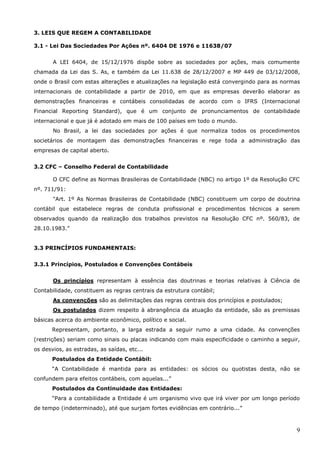 9
3. LEIS QUE REGEM A CONTABILIDADE
3.1 - Lei Das Sociedades Por Ações nº. 6404 DE 1976 e 11638/07
A LEI 6404, de 15/12/1976 dispõe sobre as sociedades por ações, mais comumente
chamada da Lei das S. As, e também da Lei 11.638 de 28/12/2007 e MP 449 de 03/12/2008,
onde o Brasil com estas alterações e atualizações na legislação está convergindo para as normas
internacionais de contabilidade a partir de 2010, em que as empresas deverão elaborar as
demonstrações financeiras e contábeis consolidadas de acordo com o IFRS (Internacional
Financial Reporting Standard), que é um conjunto de pronunciamentos de contabilidade
internacional e que já é adotado em mais de 100 países em todo o mundo.
No Brasil, a lei das sociedades por ações é que normaliza todos os procedimentos
societários de montagem das demonstrações financeiras e rege toda a administração das
empresas de capital aberto.
3.2 CFC – Conselho Federal de Contabilidade
O CFC define as Normas Brasileiras de Contabilidade (NBC) no artigo 1º da Resolução CFC
nº. 711/91:
"Art. 1º As Normas Brasileiras de Contabilidade (NBC) constituem um corpo de doutrina
contábil que estabelece regras de conduta profissional e procedimentos técnicos a serem
observados quando da realização dos trabalhos previstos na Resolução CFC nº. 560/83, de
28.10.1983.”
3.3 PRINCÍPIOS FUNDAMENTAIS:
3.3.1 Princípios, Postulados e Convenções Contábeis
Os princípios representam à essência das doutrinas e teorias relativas à Ciência de
Contabilidade, constituem as regras centrais da estrutura contábil;
As convenções são as delimitações das regras centrais dos princípios e postulados;
Os postulados dizem respeito à abrangência da atuação da entidade, são as premissas
básicas acerca do ambiente econômico, político e social.
Representam, portanto, a larga estrada a seguir rumo a uma cidade. As convenções
(restrições) seriam como sinais ou placas indicando com mais especificidade o caminho a seguir,
os desvios, as estradas, as saídas, etc...
Postulados da Entidade Contábil:
“A Contabilidade é mantida para as entidades: os sócios ou quotistas desta, não se
confundem para efeitos contábeis, com aquelas...”
Postulados da Continuidade das Entidades:
“Para a contabilidade a Entidade é um organismo vivo que irá viver por um longo período
de tempo (indeterminado), até que surjam fortes evidências em contrário...”
 