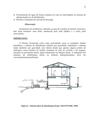 12
 Fornecimento de água de forma contínua no caso de interrupções no sistema de
abastecimento ou de distribuição;
 Permite a instalação de válvula de descarga.
Observação:
Geralmente em residências, sobrados, as pias de cozinha, lavatórios, chuveiros,
têm duas torneiras: uma delas, abastecida pela rede pública e a outra, pelo
reservatório.
IMPORTANTE:
A Norma recomenda como mais conveniente, para as condições médias
brasileiras, o sistema de distribuição indireta por gravidade, admitindo o sistema
misto (indireto por gravidade com direto) desde que apenas alguns pontos de
utilização, como torneira de jardim, torneiras de pias de cozinha e de tanques,
situados no pavimento térreo, sejam abastecidos no sistema direto. A utilização dos
sistemas de distribuição direta ou indireta hidropneumática deve ser
convenientemente justificada.
Figura 6 – Sistema misto de distribuição (Fonte: MACINTYRE, 1996)
 