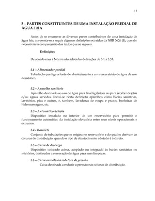 13
5 – PARTES CONSTITUINTES DE UMA INSTALAÇÃO PREDIAL DE
ÁGUA FRIA
Antes de se enumerar as diversas partes contribuintes de uma instalação de
água fria, apresenta-se a seguir algumas definições extraídas da NBR 5626 (1), que são
necessárias à compreensão dos textos que se seguem.
Definições
De acordo com a Norma são adotadas definições de 5.1 a 5.53.
5.1 – Alimentador predial
Tubulação que liga a fonte de abastecimento a um reservatório de água de uso
doméstico.
5.2 – Aparelho sanitário
Aparelho destinado ao uso de água para fins higiênicos ou para receber dejetos
e/ou águas servidas. Inclui-se nesta definição aparelhos como bacias sanitárias,
lavatórios, pias e outros, e, também, lavadoras de roupa e pratos, banheiras de
hidromassagem, etc.
5.3 – Automático de bóia
Dispositivo instalado no interior de um reservatório para permitir o
funcionamento automático da instalação elevatória entre seus níveis operacionais e
extremos.
5.4 - Barrilete
Conjunto de tubulações que se origina no reservatório e do qual se derivam as
colunas de distribuição, quando o tipo de abastecimento adotado é indireto.
5.5 – Caixa de descarga
Dispositivo colocado acima, acoplado ou integrado às bacias sanitárias ou
mictórios, destinados a reservação de água para suas limpezas.
5.6 – Caixa ou válvula redutora de pressão
Caixa destinada a reduzir a pressão nas colunas de distribuição.
 