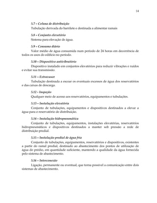 14
5.7 – Coluna de distribuição
Tubulação derivada do barrilete e destinada a alimentar ramais
5.8 – Conjunto elevatório
Sistema para elevação de água.
5.9 – Consumo diário
Valor médio de água consumida num período de 24 horas em decorrência de
todos os usos do edifício no período.
5.10 – Dispositivo antivibratório
Dispositivo instalado em conjuntos elevatórios para reduzir vibrações e ruídos
e evitar sua transmissão.
5.11 – Extravasor
Tubulação destinada a escoar os eventuais excessos de água dos reservatórios
e das caixas de descarga.
5.12 - Inspeção
Qualquer meio de acesso aos reservatórios, equipamentos e tubulações.
5.13 – Instalação elevatória
Conjunto de tubulações, equipamentos e dispositivos destinados a elevar a
água para o reservatório de distribuição.
5.14 – Instalação hidropneumática
Conjunto de tubulações, equipamentos, instalações elevatórias, reservatórios
hidropneumáticos e dispositivos destinados a manter sob pressão a rede de
distribuição predial.
5.15 – Instalação predial de água fria
Conjunto de tubulações, equipamentos, reservatórios e dispositivos, existentes
a partir do ramal predial, destinado ao abastecimento dos pontos de utilização de
água do prédio, em quantidade suficiente, mantendo a qualidade da água fornecida
pelo sistema de abastecimento.
5.16 – Interconexão
Ligação, permanente ou eventual, que torna possível a comunicação entre dois
sistemas de abastecimento.
 