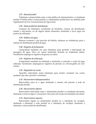 16
5.27 – Ramal predial
Tubulação compreendida entre a rede pública de abastecimento e a instalação
predial. O limite entre o ramal predial e o alimentador predial deve ser definido pelo
regulamento da Cia. Concessionária de Água local.
5.28 – Rede predial de distribuição
Conjunto de tubulações constituído de barriletes, colunas de distribuição,
ramais e sub-ramais, ou de alguns destes elementos, destinado a levar água aos
pontos de utilização.
5.29 – Refluxo de água
Retorno eventual e não previsto de fluidos, misturas ou substâncias para o
sistema de distribuição predial de água.
5.30 – Registro de fechamento
Componente instalado em uma tubulação para permitir a interrupção da
passagem de água. Deve ser usado totalmente fechado ou totalmente aberto.
Geralmente emprega-se registros de gaveta ou esfera.
5.31 – Registro de utilização
Componente instalado na tubulação e destinado a controlar a vazão da água
utilizada. Geralmente empregam-se registros de pressão ou válvula-globo em sub-
ramais.
5.32 – Regulador de vazão
Aparelho intercalado numa tubulação para manter constante sua vazão,
qualquer que seja a pressão a montante.
5.33 – Reservatório hidropneumático
Reservatório para ar e água destinado a manter sob pressão a rede de
distribuição predial.
5.34 – Reservatório inferior
Reservatório intercalado entre o alimentador predial e a instalação elevatória,
destinada a reservar água e a funcionar como poço de sucção da instalação elevatória.
5.35 – Reservatório superior
Reservatório ligado ao alimentador predial ou a tubulação de recalque,
destinado a alimentar a rede predial ou a tubulação de recalque, destinado a
alimentar a rede predial de distribuição.
 