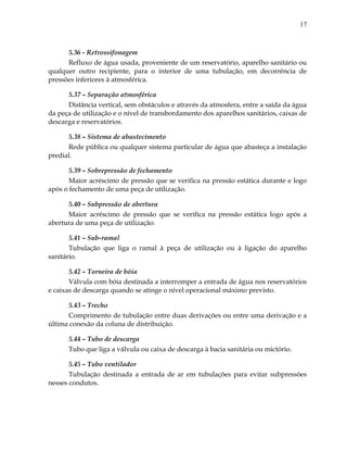 17
5.36 - Retrossifonagem
Refluxo de água usada, proveniente de um reservatório, aparelho sanitário ou
qualquer outro recipiente, para o interior de uma tubulação, em decorrência de
pressões inferiores à atmosférica.
5.37 – Separação atmosférica
Distância vertical, sem obstáculos e através da atmosfera, entre a saída da água
da peça de utilização e o nível de transbordamento dos aparelhos sanitários, caixas de
descarga e reservatórios.
5.38 – Sistema de abastecimento
Rede pública ou qualquer sistema particular de água que abasteça a instalação
predial.
5.39 – Sobrepressão de fechamento
Maior acréscimo de pressão que se verifica na pressão estática durante e logo
após o fechamento de uma peça de utilização.
5.40 – Subpressão de abertura
Maior acréscimo de pressão que se verifica na pressão estática logo após a
abertura de uma peça de utilização.
5.41 – Sub-ramal
Tubulação que liga o ramal à peça de utilização ou à ligação do aparelho
sanitário.
5.42 – Torneira de bóia
Válvula com bóia destinada a interromper a entrada de água nos reservatórios
e caixas de descarga quando se atinge o nível operacional máximo previsto.
5.43 – Trecho
Comprimento de tubulação entre duas derivações ou entre uma derivação e a
última conexão da coluna de distribuição.
5.44 – Tubo de descarga
Tubo que liga a válvula ou caixa de descarga à bacia sanitária ou mictório.
5.45 – Tubo ventilador
Tubulação destinada a entrada de ar em tubulações para evitar subpressões
nesses condutos.
 