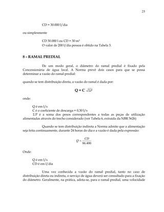 25
CD = 30.000 l/dia
ou simplesmente
CD 30.000 l ou CD = 30 m3
O valor de 200 l/dia pessoa é obtido na Tabela 3.
8 – RAMAL PREDIAL
De um modo geral, o diâmetro do ramal predial é fixado pela
Concessionária de água local. A Norma prevê dois casos para que se possa
determinar a vazão do ramal predial:
quando se tem distribuição direta, a vazão do ramal é dada por:
Q = C P
onde:
Q é em l/s
C é o coeficiente de descarga = 0,30 l/s
 P é a soma dos pesos correspondentes a todas as peças de utilização
alimentadas através do trecho considerado (ver Tabela 6, extraída da NBR 5626)
Quando se tem distribuição indireta a Norma admite que a alimentação
seja feita continuamente, durante 24 horas do dia e a vazão é dada pela expressão:
400.86
CD
Q 
Onde:
Q é em l/s
CD é em l/dia
Uma vez conhecida a vazão do ramal predial, tanto no caso de
distribuição direta ou indireta, o serviço de água deverá ser consultado para a fixação
do diâmetro. Geralmente, na prática, adota-se, para o ramal predial, uma velocidade
 