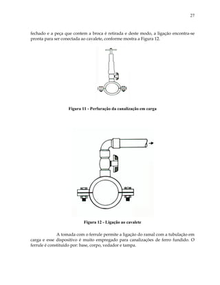 27
fechado e a peça que contem a broca é retirada e deste modo, a ligação encontra-se
pronta para ser conectada ao cavalete, conforme mostra a Figura 12.
Figura 11 - Perfuração da canalização em carga
Figura 12 - Ligação ao cavalete
A tomada com o ferrule permite a ligação do ramal com a tubulação em
carga e esse dispositivo é muito empregado para canalizações de ferro fundido. O
ferrule é constituído por: base, corpo, vedador e tampa.
 